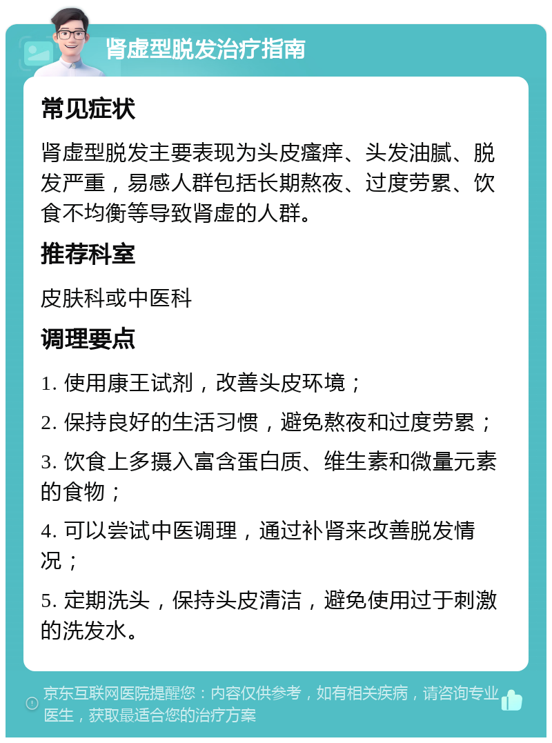 肾虚型脱发治疗指南 常见症状 肾虚型脱发主要表现为头皮瘙痒、头发油腻、脱发严重，易感人群包括长期熬夜、过度劳累、饮食不均衡等导致肾虚的人群。 推荐科室 皮肤科或中医科 调理要点 1. 使用康王试剂，改善头皮环境； 2. 保持良好的生活习惯，避免熬夜和过度劳累； 3. 饮食上多摄入富含蛋白质、维生素和微量元素的食物； 4. 可以尝试中医调理，通过补肾来改善脱发情况； 5. 定期洗头，保持头皮清洁，避免使用过于刺激的洗发水。