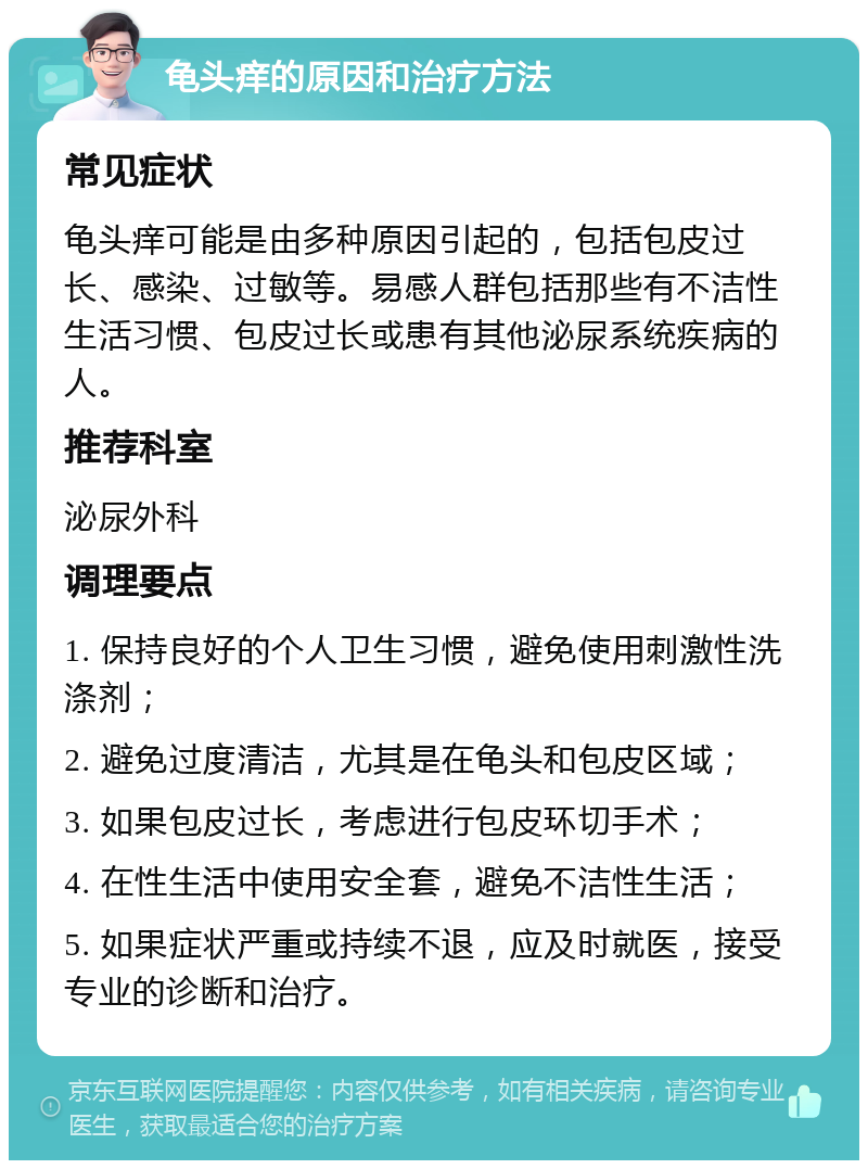 龟头痒的原因和治疗方法 常见症状 龟头痒可能是由多种原因引起的，包括包皮过长、感染、过敏等。易感人群包括那些有不洁性生活习惯、包皮过长或患有其他泌尿系统疾病的人。 推荐科室 泌尿外科 调理要点 1. 保持良好的个人卫生习惯，避免使用刺激性洗涤剂； 2. 避免过度清洁，尤其是在龟头和包皮区域； 3. 如果包皮过长，考虑进行包皮环切手术； 4. 在性生活中使用安全套，避免不洁性生活； 5. 如果症状严重或持续不退，应及时就医，接受专业的诊断和治疗。