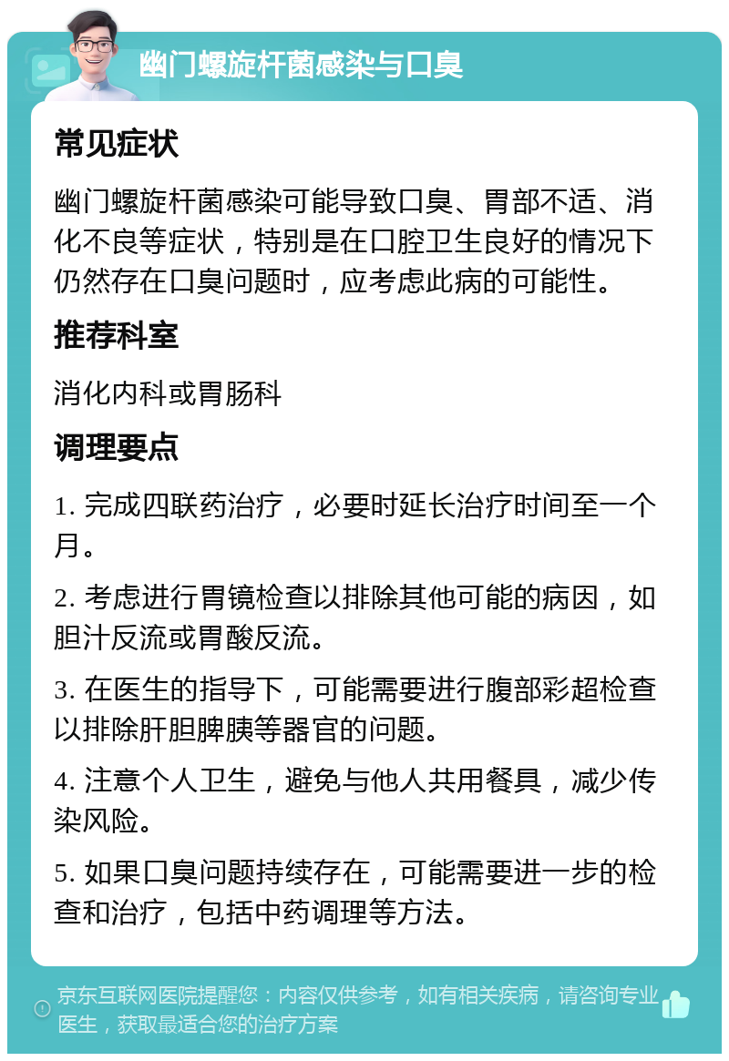 幽门螺旋杆菌感染与口臭 常见症状 幽门螺旋杆菌感染可能导致口臭、胃部不适、消化不良等症状，特别是在口腔卫生良好的情况下仍然存在口臭问题时，应考虑此病的可能性。 推荐科室 消化内科或胃肠科 调理要点 1. 完成四联药治疗，必要时延长治疗时间至一个月。 2. 考虑进行胃镜检查以排除其他可能的病因，如胆汁反流或胃酸反流。 3. 在医生的指导下，可能需要进行腹部彩超检查以排除肝胆脾胰等器官的问题。 4. 注意个人卫生，避免与他人共用餐具，减少传染风险。 5. 如果口臭问题持续存在，可能需要进一步的检查和治疗，包括中药调理等方法。