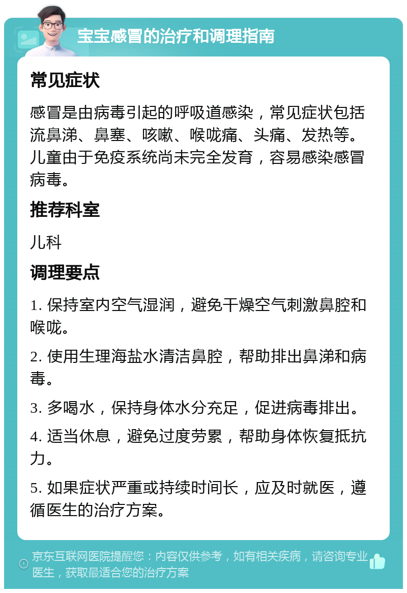 宝宝感冒的治疗和调理指南 常见症状 感冒是由病毒引起的呼吸道感染，常见症状包括流鼻涕、鼻塞、咳嗽、喉咙痛、头痛、发热等。儿童由于免疫系统尚未完全发育，容易感染感冒病毒。 推荐科室 儿科 调理要点 1. 保持室内空气湿润，避免干燥空气刺激鼻腔和喉咙。 2. 使用生理海盐水清洁鼻腔，帮助排出鼻涕和病毒。 3. 多喝水，保持身体水分充足，促进病毒排出。 4. 适当休息，避免过度劳累，帮助身体恢复抵抗力。 5. 如果症状严重或持续时间长，应及时就医，遵循医生的治疗方案。