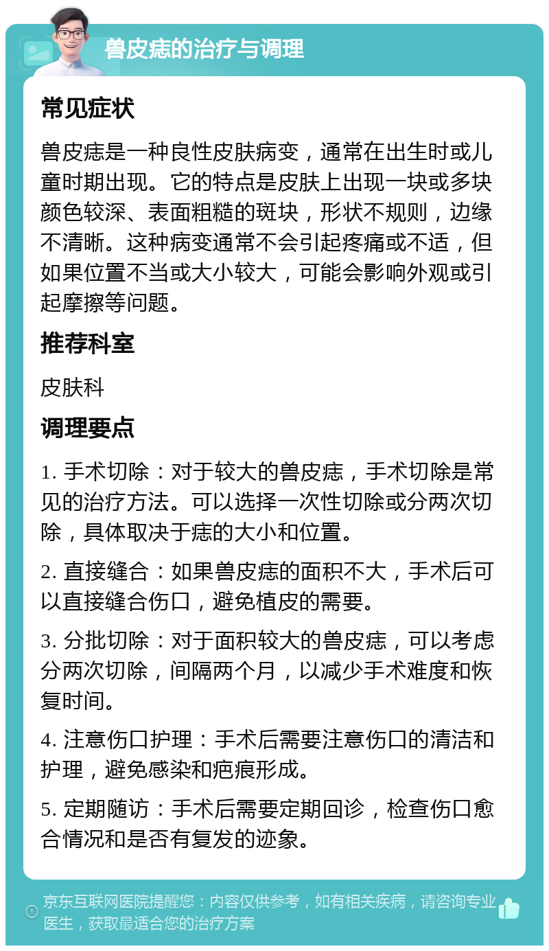 兽皮痣的治疗与调理 常见症状 兽皮痣是一种良性皮肤病变，通常在出生时或儿童时期出现。它的特点是皮肤上出现一块或多块颜色较深、表面粗糙的斑块，形状不规则，边缘不清晰。这种病变通常不会引起疼痛或不适，但如果位置不当或大小较大，可能会影响外观或引起摩擦等问题。 推荐科室 皮肤科 调理要点 1. 手术切除：对于较大的兽皮痣，手术切除是常见的治疗方法。可以选择一次性切除或分两次切除，具体取决于痣的大小和位置。 2. 直接缝合：如果兽皮痣的面积不大，手术后可以直接缝合伤口，避免植皮的需要。 3. 分批切除：对于面积较大的兽皮痣，可以考虑分两次切除，间隔两个月，以减少手术难度和恢复时间。 4. 注意伤口护理：手术后需要注意伤口的清洁和护理，避免感染和疤痕形成。 5. 定期随访：手术后需要定期回诊，检查伤口愈合情况和是否有复发的迹象。