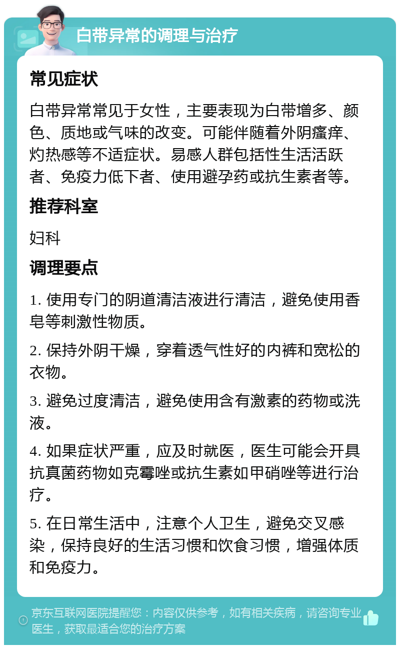 白带异常的调理与治疗 常见症状 白带异常常见于女性，主要表现为白带增多、颜色、质地或气味的改变。可能伴随着外阴瘙痒、灼热感等不适症状。易感人群包括性生活活跃者、免疫力低下者、使用避孕药或抗生素者等。 推荐科室 妇科 调理要点 1. 使用专门的阴道清洁液进行清洁，避免使用香皂等刺激性物质。 2. 保持外阴干燥，穿着透气性好的内裤和宽松的衣物。 3. 避免过度清洁，避免使用含有激素的药物或洗液。 4. 如果症状严重，应及时就医，医生可能会开具抗真菌药物如克霉唑或抗生素如甲硝唑等进行治疗。 5. 在日常生活中，注意个人卫生，避免交叉感染，保持良好的生活习惯和饮食习惯，增强体质和免疫力。