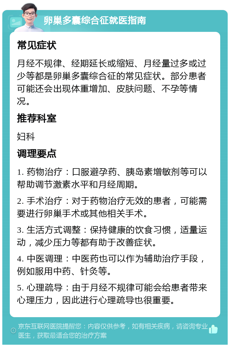 卵巢多囊综合征就医指南 常见症状 月经不规律、经期延长或缩短、月经量过多或过少等都是卵巢多囊综合征的常见症状。部分患者可能还会出现体重增加、皮肤问题、不孕等情况。 推荐科室 妇科 调理要点 1. 药物治疗：口服避孕药、胰岛素增敏剂等可以帮助调节激素水平和月经周期。 2. 手术治疗：对于药物治疗无效的患者，可能需要进行卵巢手术或其他相关手术。 3. 生活方式调整：保持健康的饮食习惯，适量运动，减少压力等都有助于改善症状。 4. 中医调理：中医药也可以作为辅助治疗手段，例如服用中药、针灸等。 5. 心理疏导：由于月经不规律可能会给患者带来心理压力，因此进行心理疏导也很重要。