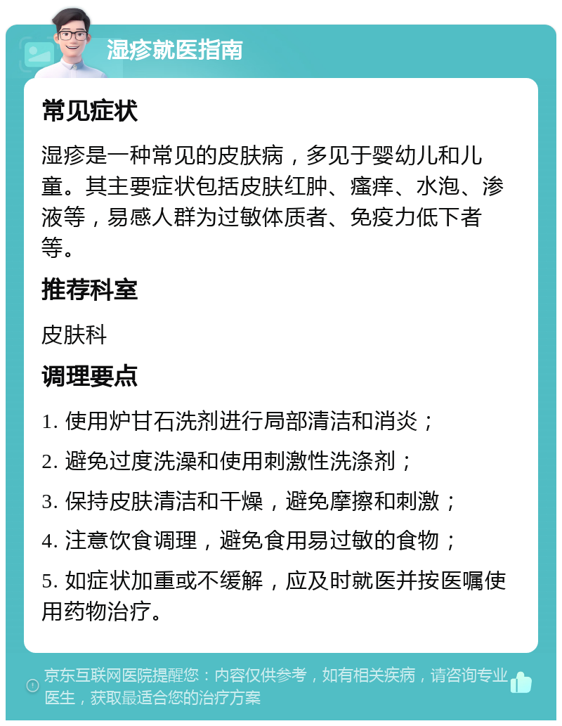 湿疹就医指南 常见症状 湿疹是一种常见的皮肤病，多见于婴幼儿和儿童。其主要症状包括皮肤红肿、瘙痒、水泡、渗液等，易感人群为过敏体质者、免疫力低下者等。 推荐科室 皮肤科 调理要点 1. 使用炉甘石洗剂进行局部清洁和消炎； 2. 避免过度洗澡和使用刺激性洗涤剂； 3. 保持皮肤清洁和干燥，避免摩擦和刺激； 4. 注意饮食调理，避免食用易过敏的食物； 5. 如症状加重或不缓解，应及时就医并按医嘱使用药物治疗。