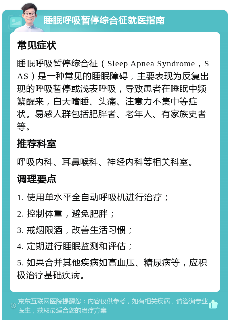 睡眠呼吸暂停综合征就医指南 常见症状 睡眠呼吸暂停综合征（Sleep Apnea Syndrome，SAS）是一种常见的睡眠障碍，主要表现为反复出现的呼吸暂停或浅表呼吸，导致患者在睡眠中频繁醒来，白天嗜睡、头痛、注意力不集中等症状。易感人群包括肥胖者、老年人、有家族史者等。 推荐科室 呼吸内科、耳鼻喉科、神经内科等相关科室。 调理要点 1. 使用单水平全自动呼吸机进行治疗； 2. 控制体重，避免肥胖； 3. 戒烟限酒，改善生活习惯； 4. 定期进行睡眠监测和评估； 5. 如果合并其他疾病如高血压、糖尿病等，应积极治疗基础疾病。