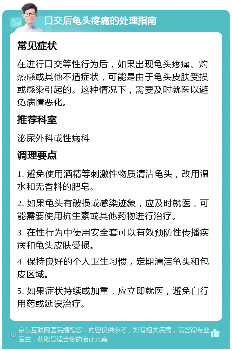 口交后龟头疼痛的处理指南 常见症状 在进行口交等性行为后，如果出现龟头疼痛、灼热感或其他不适症状，可能是由于龟头皮肤受损或感染引起的。这种情况下，需要及时就医以避免病情恶化。 推荐科室 泌尿外科或性病科 调理要点 1. 避免使用酒精等刺激性物质清洁龟头，改用温水和无香料的肥皂。 2. 如果龟头有破损或感染迹象，应及时就医，可能需要使用抗生素或其他药物进行治疗。 3. 在性行为中使用安全套可以有效预防性传播疾病和龟头皮肤受损。 4. 保持良好的个人卫生习惯，定期清洁龟头和包皮区域。 5. 如果症状持续或加重，应立即就医，避免自行用药或延误治疗。