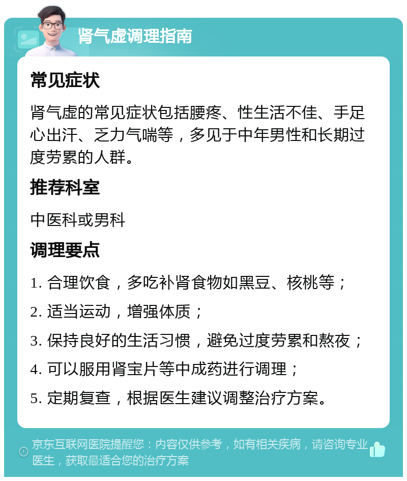 肾气虚调理指南 常见症状 肾气虚的常见症状包括腰疼、性生活不佳、手足心出汗、乏力气喘等，多见于中年男性和长期过度劳累的人群。 推荐科室 中医科或男科 调理要点 1. 合理饮食，多吃补肾食物如黑豆、核桃等； 2. 适当运动，增强体质； 3. 保持良好的生活习惯，避免过度劳累和熬夜； 4. 可以服用肾宝片等中成药进行调理； 5. 定期复查，根据医生建议调整治疗方案。