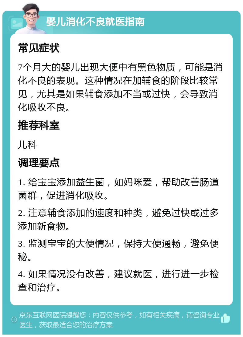 婴儿消化不良就医指南 常见症状 7个月大的婴儿出现大便中有黑色物质，可能是消化不良的表现。这种情况在加辅食的阶段比较常见，尤其是如果辅食添加不当或过快，会导致消化吸收不良。 推荐科室 儿科 调理要点 1. 给宝宝添加益生菌，如妈咪爱，帮助改善肠道菌群，促进消化吸收。 2. 注意辅食添加的速度和种类，避免过快或过多添加新食物。 3. 监测宝宝的大便情况，保持大便通畅，避免便秘。 4. 如果情况没有改善，建议就医，进行进一步检查和治疗。