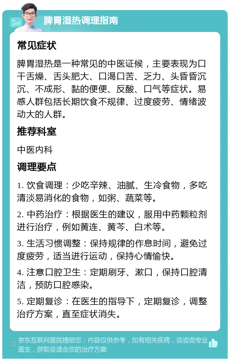 脾胃湿热调理指南 常见症状 脾胃湿热是一种常见的中医证候，主要表现为口干舌燥、舌头肥大、口渴口苦、乏力、头昏昏沉沉、不成形、黏的便便、反酸、口气等症状。易感人群包括长期饮食不规律、过度疲劳、情绪波动大的人群。 推荐科室 中医内科 调理要点 1. 饮食调理：少吃辛辣、油腻、生冷食物，多吃清淡易消化的食物，如粥、蔬菜等。 2. 中药治疗：根据医生的建议，服用中药颗粒剂进行治疗，例如黄连、黄芩、白术等。 3. 生活习惯调整：保持规律的作息时间，避免过度疲劳，适当进行运动，保持心情愉快。 4. 注意口腔卫生：定期刷牙、漱口，保持口腔清洁，预防口腔感染。 5. 定期复诊：在医生的指导下，定期复诊，调整治疗方案，直至症状消失。