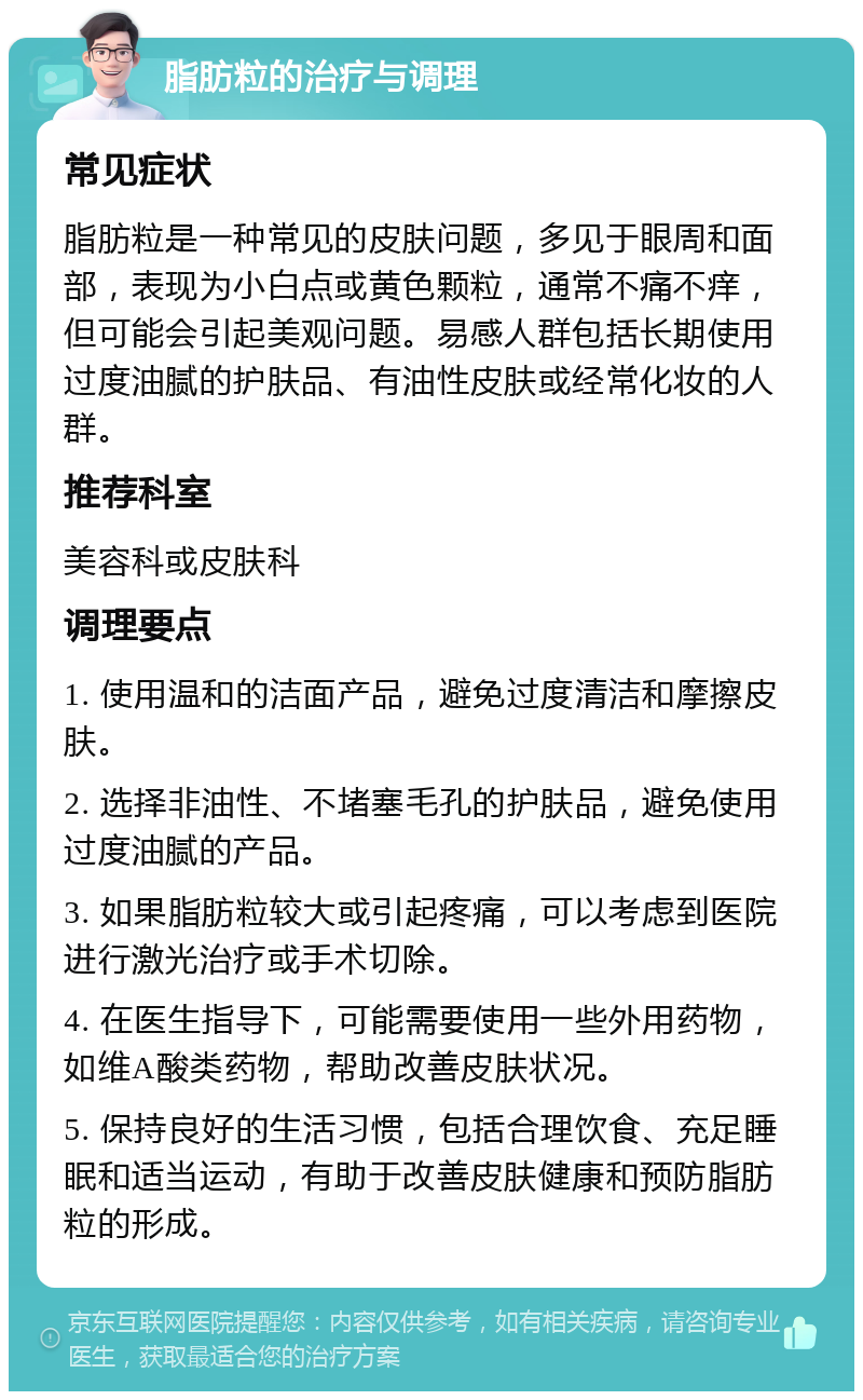 脂肪粒的治疗与调理 常见症状 脂肪粒是一种常见的皮肤问题，多见于眼周和面部，表现为小白点或黄色颗粒，通常不痛不痒，但可能会引起美观问题。易感人群包括长期使用过度油腻的护肤品、有油性皮肤或经常化妆的人群。 推荐科室 美容科或皮肤科 调理要点 1. 使用温和的洁面产品，避免过度清洁和摩擦皮肤。 2. 选择非油性、不堵塞毛孔的护肤品，避免使用过度油腻的产品。 3. 如果脂肪粒较大或引起疼痛，可以考虑到医院进行激光治疗或手术切除。 4. 在医生指导下，可能需要使用一些外用药物，如维A酸类药物，帮助改善皮肤状况。 5. 保持良好的生活习惯，包括合理饮食、充足睡眠和适当运动，有助于改善皮肤健康和预防脂肪粒的形成。