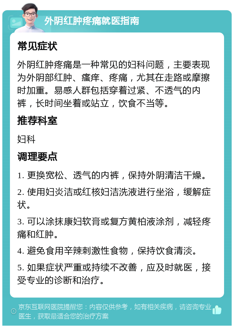 外阴红肿疼痛就医指南 常见症状 外阴红肿疼痛是一种常见的妇科问题，主要表现为外阴部红肿、瘙痒、疼痛，尤其在走路或摩擦时加重。易感人群包括穿着过紧、不透气的内裤，长时间坐着或站立，饮食不当等。 推荐科室 妇科 调理要点 1. 更换宽松、透气的内裤，保持外阴清洁干燥。 2. 使用妇炎洁或红核妇洁洗液进行坐浴，缓解症状。 3. 可以涂抹康妇软膏或复方黄柏液涂剂，减轻疼痛和红肿。 4. 避免食用辛辣刺激性食物，保持饮食清淡。 5. 如果症状严重或持续不改善，应及时就医，接受专业的诊断和治疗。