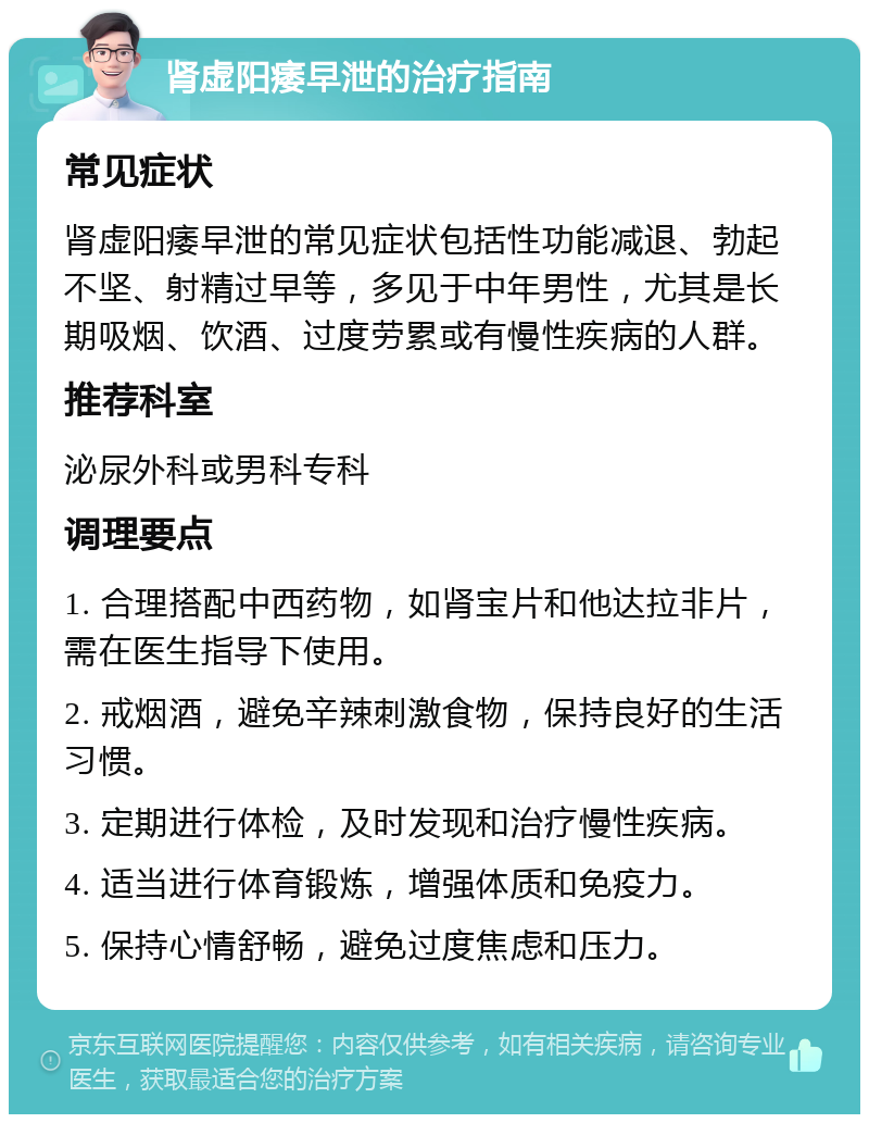 肾虚阳痿早泄的治疗指南 常见症状 肾虚阳痿早泄的常见症状包括性功能减退、勃起不坚、射精过早等，多见于中年男性，尤其是长期吸烟、饮酒、过度劳累或有慢性疾病的人群。 推荐科室 泌尿外科或男科专科 调理要点 1. 合理搭配中西药物，如肾宝片和他达拉非片，需在医生指导下使用。 2. 戒烟酒，避免辛辣刺激食物，保持良好的生活习惯。 3. 定期进行体检，及时发现和治疗慢性疾病。 4. 适当进行体育锻炼，增强体质和免疫力。 5. 保持心情舒畅，避免过度焦虑和压力。