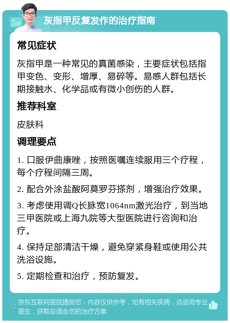 灰指甲反复发作的治疗指南 常见症状 灰指甲是一种常见的真菌感染，主要症状包括指甲变色、变形、增厚、易碎等。易感人群包括长期接触水、化学品或有微小创伤的人群。 推荐科室 皮肤科 调理要点 1. 口服伊曲康唑，按照医嘱连续服用三个疗程，每个疗程间隔三周。 2. 配合外涂盐酸阿莫罗芬搽剂，增强治疗效果。 3. 考虑使用调Q长脉宽1064nm激光治疗，到当地三甲医院或上海九院等大型医院进行咨询和治疗。 4. 保持足部清洁干燥，避免穿紧身鞋或使用公共洗浴设施。 5. 定期检查和治疗，预防复发。