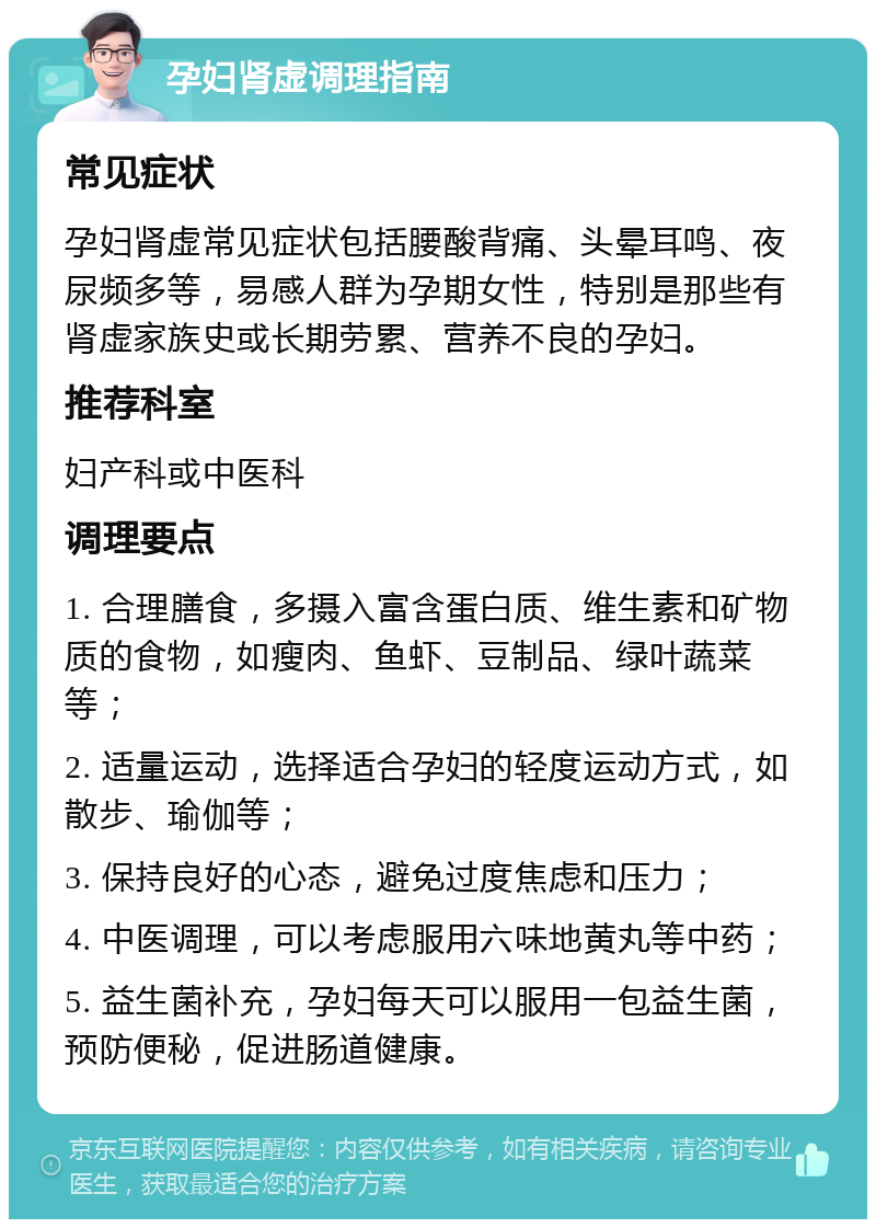 孕妇肾虚调理指南 常见症状 孕妇肾虚常见症状包括腰酸背痛、头晕耳鸣、夜尿频多等，易感人群为孕期女性，特别是那些有肾虚家族史或长期劳累、营养不良的孕妇。 推荐科室 妇产科或中医科 调理要点 1. 合理膳食，多摄入富含蛋白质、维生素和矿物质的食物，如瘦肉、鱼虾、豆制品、绿叶蔬菜等； 2. 适量运动，选择适合孕妇的轻度运动方式，如散步、瑜伽等； 3. 保持良好的心态，避免过度焦虑和压力； 4. 中医调理，可以考虑服用六味地黄丸等中药； 5. 益生菌补充，孕妇每天可以服用一包益生菌，预防便秘，促进肠道健康。