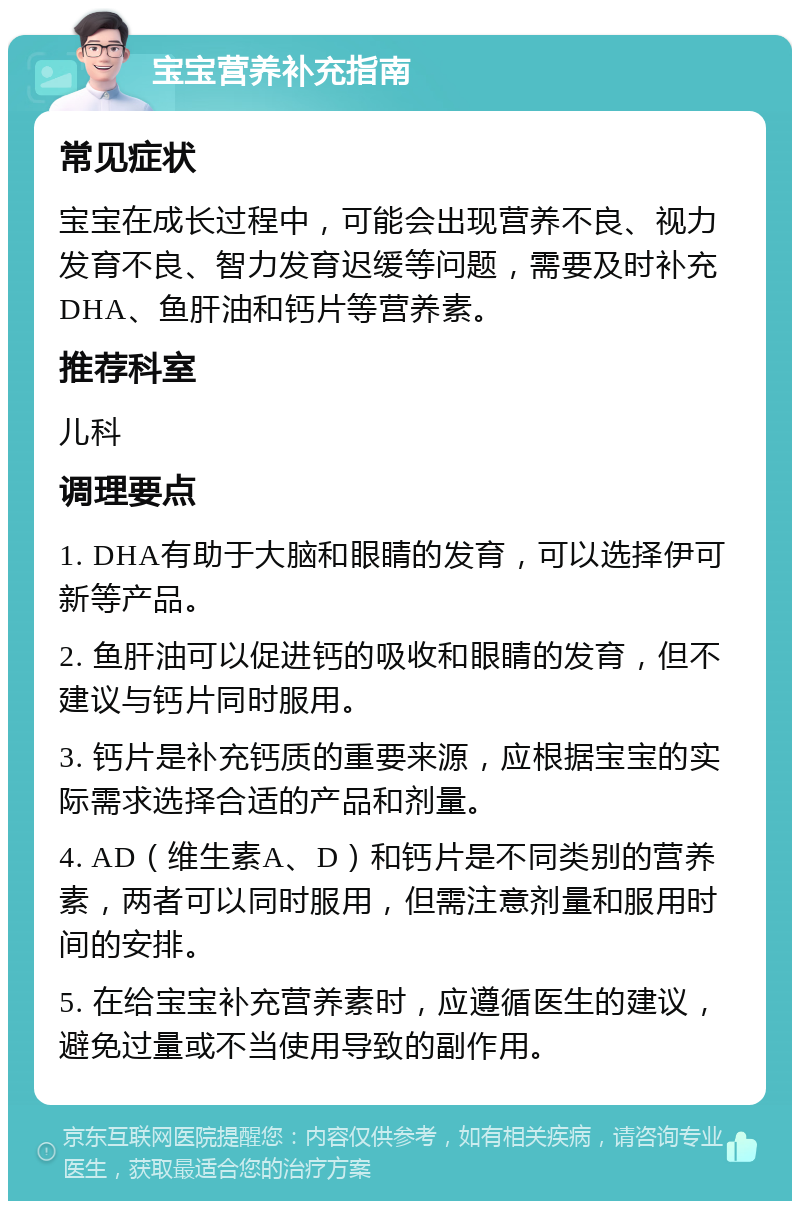 宝宝营养补充指南 常见症状 宝宝在成长过程中，可能会出现营养不良、视力发育不良、智力发育迟缓等问题，需要及时补充DHA、鱼肝油和钙片等营养素。 推荐科室 儿科 调理要点 1. DHA有助于大脑和眼睛的发育，可以选择伊可新等产品。 2. 鱼肝油可以促进钙的吸收和眼睛的发育，但不建议与钙片同时服用。 3. 钙片是补充钙质的重要来源，应根据宝宝的实际需求选择合适的产品和剂量。 4. AD（维生素A、D）和钙片是不同类别的营养素，两者可以同时服用，但需注意剂量和服用时间的安排。 5. 在给宝宝补充营养素时，应遵循医生的建议，避免过量或不当使用导致的副作用。