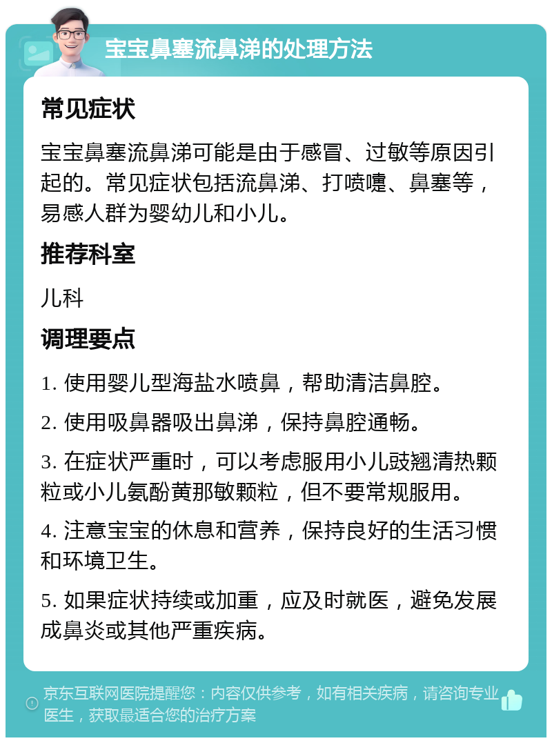 宝宝鼻塞流鼻涕的处理方法 常见症状 宝宝鼻塞流鼻涕可能是由于感冒、过敏等原因引起的。常见症状包括流鼻涕、打喷嚏、鼻塞等，易感人群为婴幼儿和小儿。 推荐科室 儿科 调理要点 1. 使用婴儿型海盐水喷鼻，帮助清洁鼻腔。 2. 使用吸鼻器吸出鼻涕，保持鼻腔通畅。 3. 在症状严重时，可以考虑服用小儿豉翘清热颗粒或小儿氨酚黄那敏颗粒，但不要常规服用。 4. 注意宝宝的休息和营养，保持良好的生活习惯和环境卫生。 5. 如果症状持续或加重，应及时就医，避免发展成鼻炎或其他严重疾病。