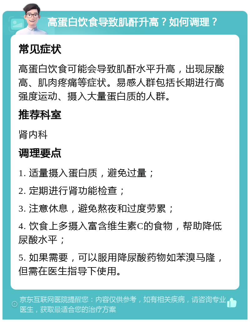 高蛋白饮食导致肌酐升高？如何调理？ 常见症状 高蛋白饮食可能会导致肌酐水平升高，出现尿酸高、肌肉疼痛等症状。易感人群包括长期进行高强度运动、摄入大量蛋白质的人群。 推荐科室 肾内科 调理要点 1. 适量摄入蛋白质，避免过量； 2. 定期进行肾功能检查； 3. 注意休息，避免熬夜和过度劳累； 4. 饮食上多摄入富含维生素C的食物，帮助降低尿酸水平； 5. 如果需要，可以服用降尿酸药物如苯溴马隆，但需在医生指导下使用。