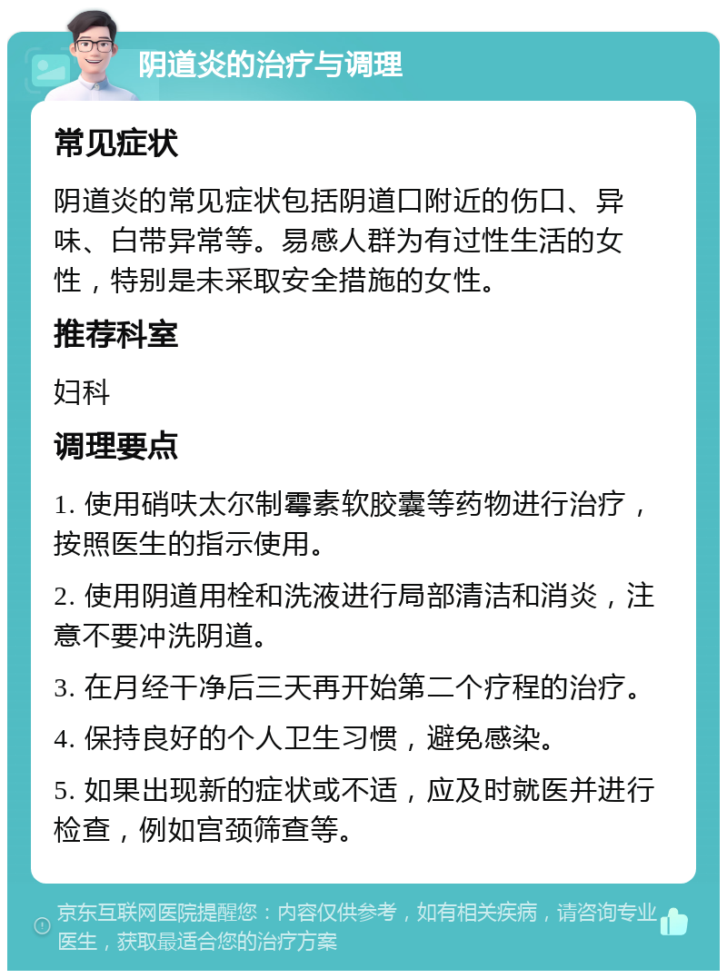 阴道炎的治疗与调理 常见症状 阴道炎的常见症状包括阴道口附近的伤口、异味、白带异常等。易感人群为有过性生活的女性，特别是未采取安全措施的女性。 推荐科室 妇科 调理要点 1. 使用硝呋太尔制霉素软胶囊等药物进行治疗，按照医生的指示使用。 2. 使用阴道用栓和洗液进行局部清洁和消炎，注意不要冲洗阴道。 3. 在月经干净后三天再开始第二个疗程的治疗。 4. 保持良好的个人卫生习惯，避免感染。 5. 如果出现新的症状或不适，应及时就医并进行检查，例如宫颈筛查等。