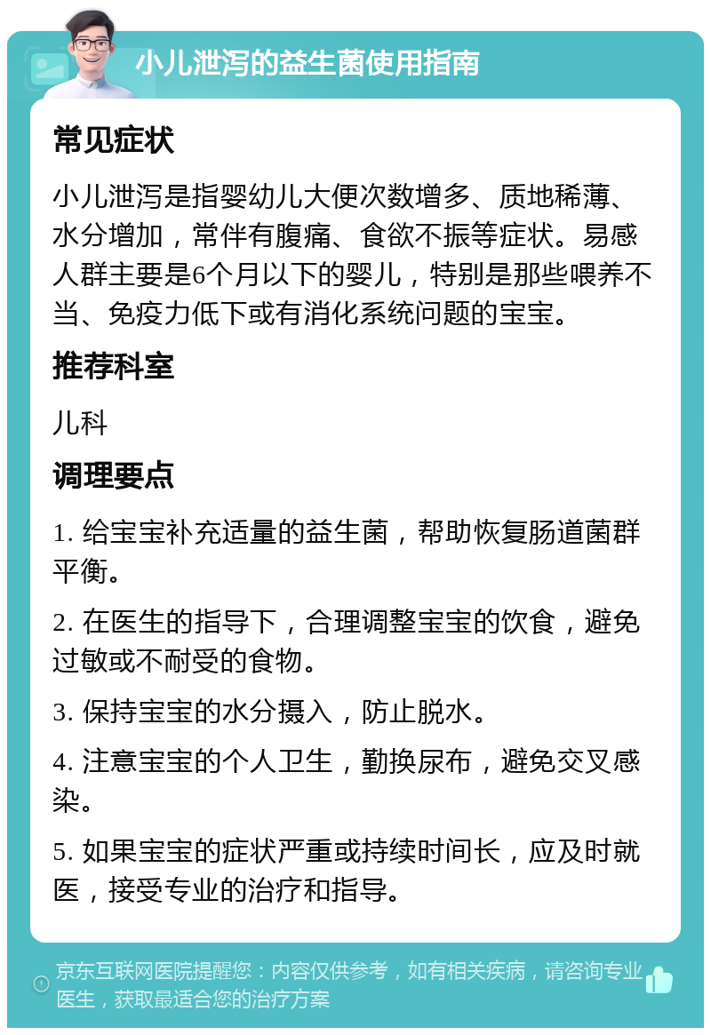 小儿泄泻的益生菌使用指南 常见症状 小儿泄泻是指婴幼儿大便次数增多、质地稀薄、水分增加，常伴有腹痛、食欲不振等症状。易感人群主要是6个月以下的婴儿，特别是那些喂养不当、免疫力低下或有消化系统问题的宝宝。 推荐科室 儿科 调理要点 1. 给宝宝补充适量的益生菌，帮助恢复肠道菌群平衡。 2. 在医生的指导下，合理调整宝宝的饮食，避免过敏或不耐受的食物。 3. 保持宝宝的水分摄入，防止脱水。 4. 注意宝宝的个人卫生，勤换尿布，避免交叉感染。 5. 如果宝宝的症状严重或持续时间长，应及时就医，接受专业的治疗和指导。