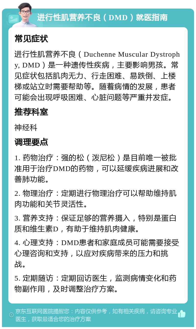 进行性肌营养不良（DMD）就医指南 常见症状 进行性肌营养不良（Duchenne Muscular Dystrophy, DMD）是一种遗传性疾病，主要影响男孩。常见症状包括肌肉无力、行走困难、易跌倒、上楼梯或站立时需要帮助等。随着病情的发展，患者可能会出现呼吸困难、心脏问题等严重并发症。 推荐科室 神经科 调理要点 1. 药物治疗：强的松（泼尼松）是目前唯一被批准用于治疗DMD的药物，可以延缓疾病进展和改善肺功能。 2. 物理治疗：定期进行物理治疗可以帮助维持肌肉功能和关节灵活性。 3. 营养支持：保证足够的营养摄入，特别是蛋白质和维生素D，有助于维持肌肉健康。 4. 心理支持：DMD患者和家庭成员可能需要接受心理咨询和支持，以应对疾病带来的压力和挑战。 5. 定期随访：定期回访医生，监测病情变化和药物副作用，及时调整治疗方案。