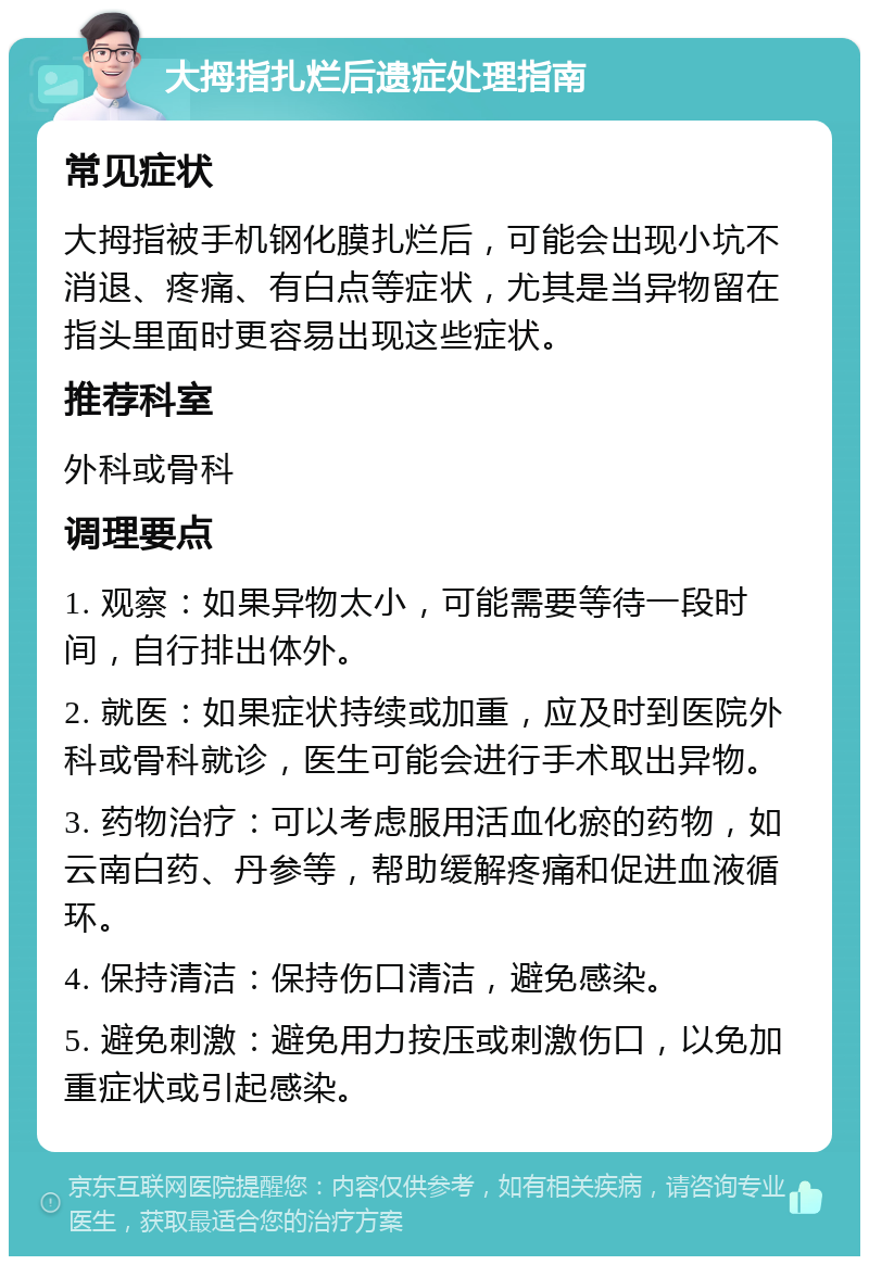 大拇指扎烂后遗症处理指南 常见症状 大拇指被手机钢化膜扎烂后，可能会出现小坑不消退、疼痛、有白点等症状，尤其是当异物留在指头里面时更容易出现这些症状。 推荐科室 外科或骨科 调理要点 1. 观察：如果异物太小，可能需要等待一段时间，自行排出体外。 2. 就医：如果症状持续或加重，应及时到医院外科或骨科就诊，医生可能会进行手术取出异物。 3. 药物治疗：可以考虑服用活血化瘀的药物，如云南白药、丹参等，帮助缓解疼痛和促进血液循环。 4. 保持清洁：保持伤口清洁，避免感染。 5. 避免刺激：避免用力按压或刺激伤口，以免加重症状或引起感染。