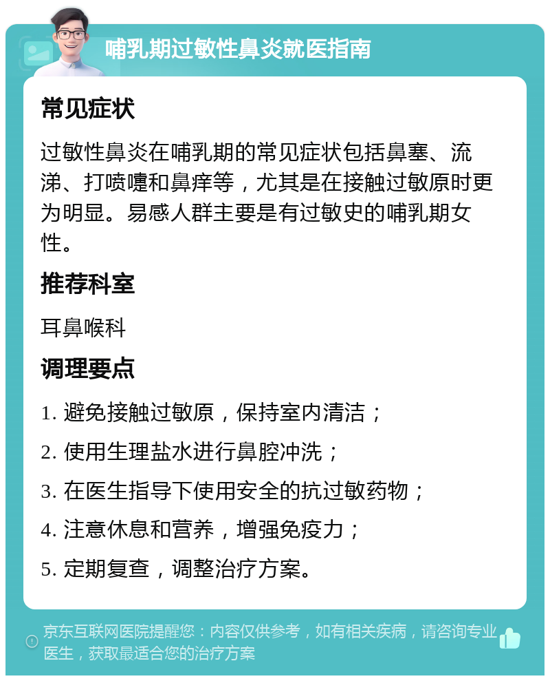 哺乳期过敏性鼻炎就医指南 常见症状 过敏性鼻炎在哺乳期的常见症状包括鼻塞、流涕、打喷嚏和鼻痒等，尤其是在接触过敏原时更为明显。易感人群主要是有过敏史的哺乳期女性。 推荐科室 耳鼻喉科 调理要点 1. 避免接触过敏原，保持室内清洁； 2. 使用生理盐水进行鼻腔冲洗； 3. 在医生指导下使用安全的抗过敏药物； 4. 注意休息和营养，增强免疫力； 5. 定期复查，调整治疗方案。