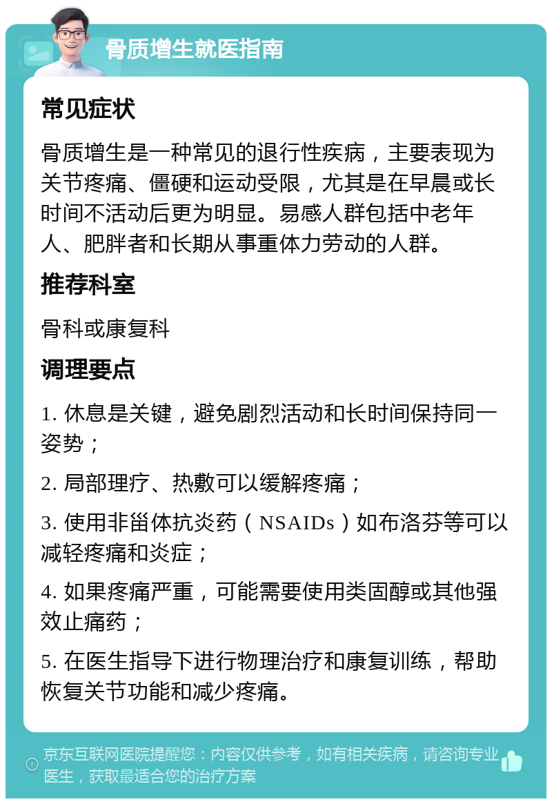 骨质增生就医指南 常见症状 骨质增生是一种常见的退行性疾病，主要表现为关节疼痛、僵硬和运动受限，尤其是在早晨或长时间不活动后更为明显。易感人群包括中老年人、肥胖者和长期从事重体力劳动的人群。 推荐科室 骨科或康复科 调理要点 1. 休息是关键，避免剧烈活动和长时间保持同一姿势； 2. 局部理疗、热敷可以缓解疼痛； 3. 使用非甾体抗炎药（NSAIDs）如布洛芬等可以减轻疼痛和炎症； 4. 如果疼痛严重，可能需要使用类固醇或其他强效止痛药； 5. 在医生指导下进行物理治疗和康复训练，帮助恢复关节功能和减少疼痛。