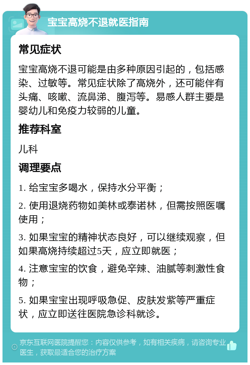 宝宝高烧不退就医指南 常见症状 宝宝高烧不退可能是由多种原因引起的，包括感染、过敏等。常见症状除了高烧外，还可能伴有头痛、咳嗽、流鼻涕、腹泻等。易感人群主要是婴幼儿和免疫力较弱的儿童。 推荐科室 儿科 调理要点 1. 给宝宝多喝水，保持水分平衡； 2. 使用退烧药物如美林或泰诺林，但需按照医嘱使用； 3. 如果宝宝的精神状态良好，可以继续观察，但如果高烧持续超过5天，应立即就医； 4. 注意宝宝的饮食，避免辛辣、油腻等刺激性食物； 5. 如果宝宝出现呼吸急促、皮肤发紫等严重症状，应立即送往医院急诊科就诊。