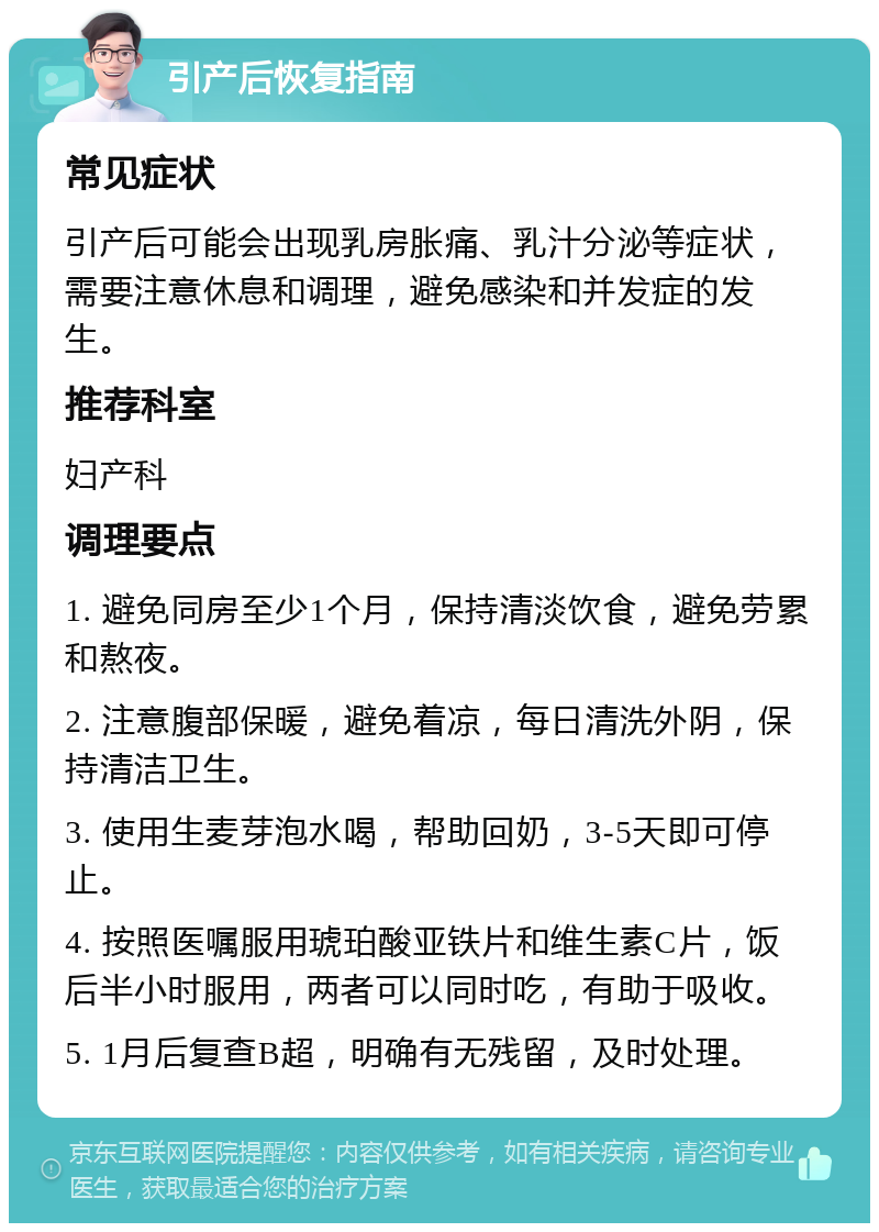 引产后恢复指南 常见症状 引产后可能会出现乳房胀痛、乳汁分泌等症状，需要注意休息和调理，避免感染和并发症的发生。 推荐科室 妇产科 调理要点 1. 避免同房至少1个月，保持清淡饮食，避免劳累和熬夜。 2. 注意腹部保暖，避免着凉，每日清洗外阴，保持清洁卫生。 3. 使用生麦芽泡水喝，帮助回奶，3-5天即可停止。 4. 按照医嘱服用琥珀酸亚铁片和维生素C片，饭后半小时服用，两者可以同时吃，有助于吸收。 5. 1月后复查B超，明确有无残留，及时处理。