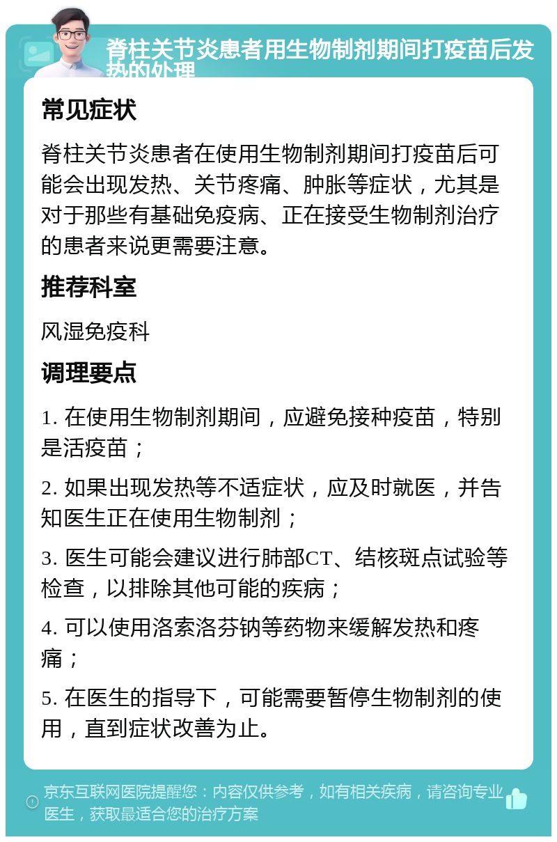 脊柱关节炎患者用生物制剂期间打疫苗后发热的处理 常见症状 脊柱关节炎患者在使用生物制剂期间打疫苗后可能会出现发热、关节疼痛、肿胀等症状，尤其是对于那些有基础免疫病、正在接受生物制剂治疗的患者来说更需要注意。 推荐科室 风湿免疫科 调理要点 1. 在使用生物制剂期间，应避免接种疫苗，特别是活疫苗； 2. 如果出现发热等不适症状，应及时就医，并告知医生正在使用生物制剂； 3. 医生可能会建议进行肺部CT、结核斑点试验等检查，以排除其他可能的疾病； 4. 可以使用洛索洛芬钠等药物来缓解发热和疼痛； 5. 在医生的指导下，可能需要暂停生物制剂的使用，直到症状改善为止。