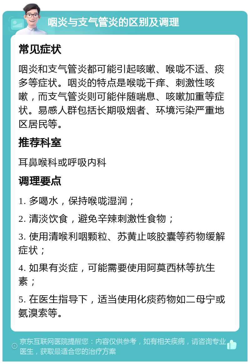 咽炎与支气管炎的区别及调理 常见症状 咽炎和支气管炎都可能引起咳嗽、喉咙不适、痰多等症状。咽炎的特点是喉咙干痒、刺激性咳嗽，而支气管炎则可能伴随喘息、咳嗽加重等症状。易感人群包括长期吸烟者、环境污染严重地区居民等。 推荐科室 耳鼻喉科或呼吸内科 调理要点 1. 多喝水，保持喉咙湿润； 2. 清淡饮食，避免辛辣刺激性食物； 3. 使用清喉利咽颗粒、苏黄止咳胶囊等药物缓解症状； 4. 如果有炎症，可能需要使用阿莫西林等抗生素； 5. 在医生指导下，适当使用化痰药物如二母宁或氨溴索等。