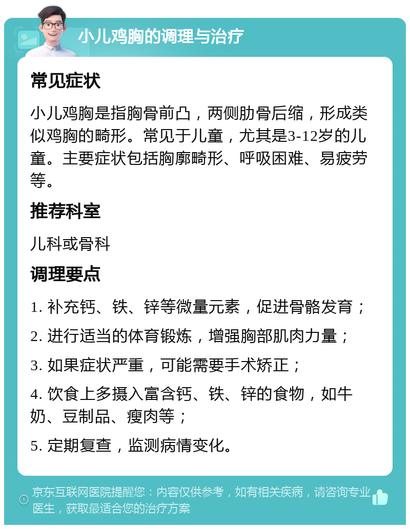 小儿鸡胸的调理与治疗 常见症状 小儿鸡胸是指胸骨前凸，两侧肋骨后缩，形成类似鸡胸的畸形。常见于儿童，尤其是3-12岁的儿童。主要症状包括胸廓畸形、呼吸困难、易疲劳等。 推荐科室 儿科或骨科 调理要点 1. 补充钙、铁、锌等微量元素，促进骨骼发育； 2. 进行适当的体育锻炼，增强胸部肌肉力量； 3. 如果症状严重，可能需要手术矫正； 4. 饮食上多摄入富含钙、铁、锌的食物，如牛奶、豆制品、瘦肉等； 5. 定期复查，监测病情变化。