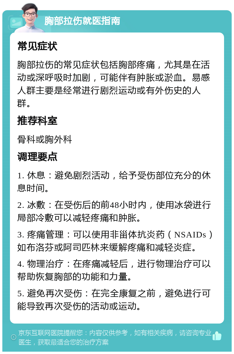 胸部拉伤就医指南 常见症状 胸部拉伤的常见症状包括胸部疼痛，尤其是在活动或深呼吸时加剧，可能伴有肿胀或淤血。易感人群主要是经常进行剧烈运动或有外伤史的人群。 推荐科室 骨科或胸外科 调理要点 1. 休息：避免剧烈活动，给予受伤部位充分的休息时间。 2. 冰敷：在受伤后的前48小时内，使用冰袋进行局部冷敷可以减轻疼痛和肿胀。 3. 疼痛管理：可以使用非甾体抗炎药（NSAIDs）如布洛芬或阿司匹林来缓解疼痛和减轻炎症。 4. 物理治疗：在疼痛减轻后，进行物理治疗可以帮助恢复胸部的功能和力量。 5. 避免再次受伤：在完全康复之前，避免进行可能导致再次受伤的活动或运动。