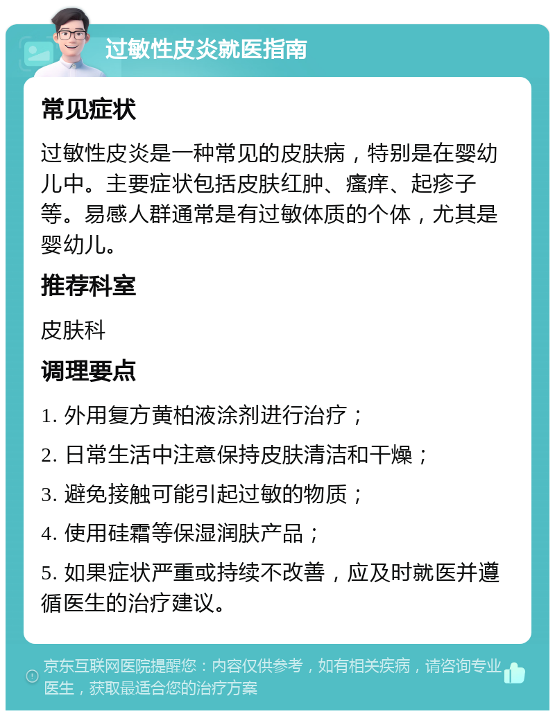 过敏性皮炎就医指南 常见症状 过敏性皮炎是一种常见的皮肤病，特别是在婴幼儿中。主要症状包括皮肤红肿、瘙痒、起疹子等。易感人群通常是有过敏体质的个体，尤其是婴幼儿。 推荐科室 皮肤科 调理要点 1. 外用复方黄柏液涂剂进行治疗； 2. 日常生活中注意保持皮肤清洁和干燥； 3. 避免接触可能引起过敏的物质； 4. 使用硅霜等保湿润肤产品； 5. 如果症状严重或持续不改善，应及时就医并遵循医生的治疗建议。