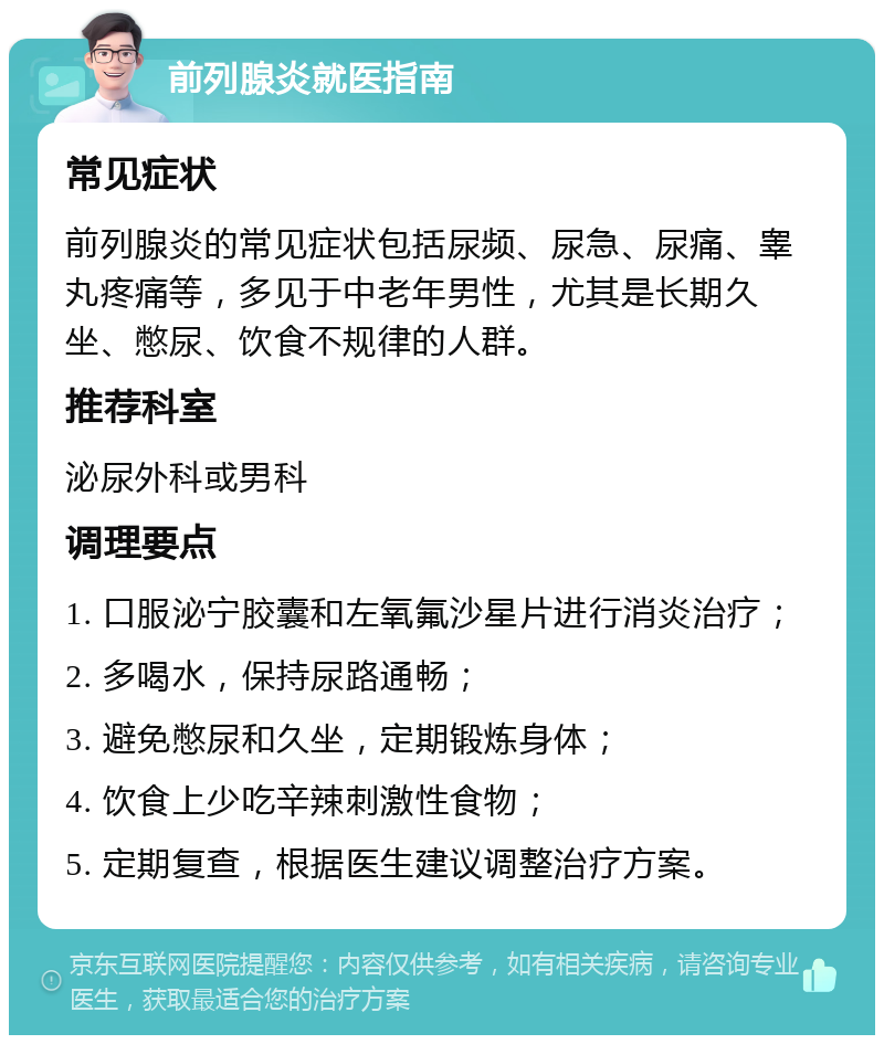 前列腺炎就医指南 常见症状 前列腺炎的常见症状包括尿频、尿急、尿痛、睾丸疼痛等，多见于中老年男性，尤其是长期久坐、憋尿、饮食不规律的人群。 推荐科室 泌尿外科或男科 调理要点 1. 口服泌宁胶囊和左氧氟沙星片进行消炎治疗； 2. 多喝水，保持尿路通畅； 3. 避免憋尿和久坐，定期锻炼身体； 4. 饮食上少吃辛辣刺激性食物； 5. 定期复查，根据医生建议调整治疗方案。