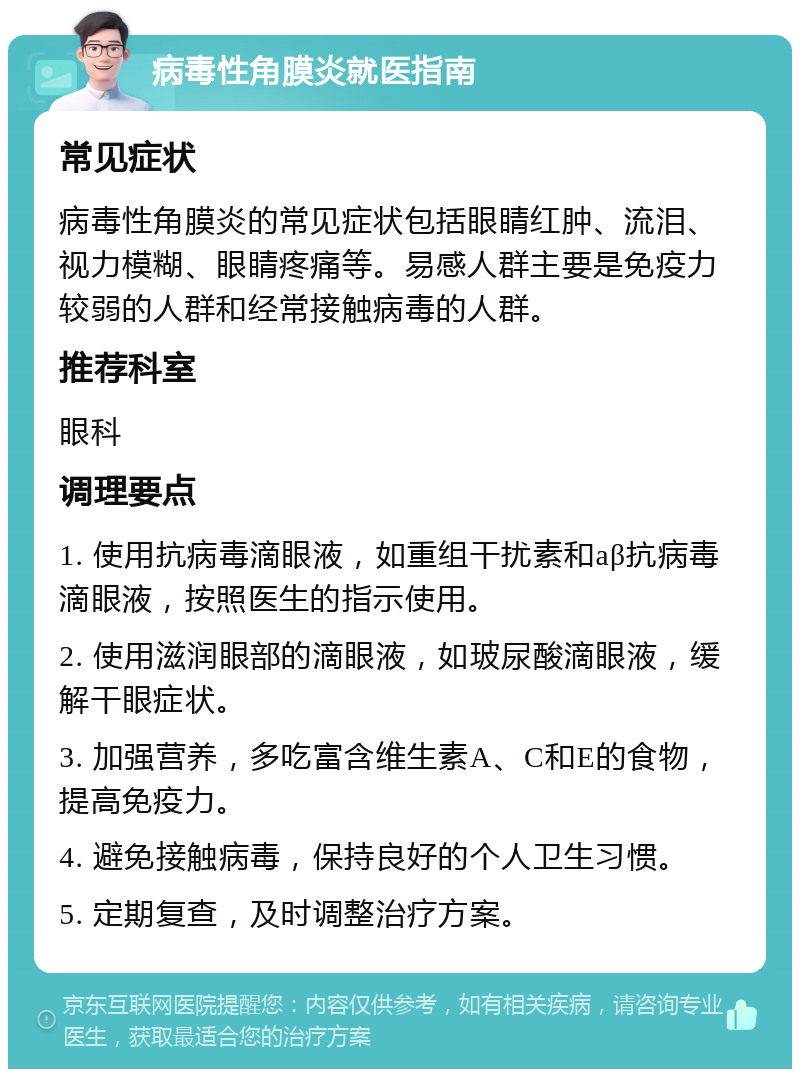 病毒性角膜炎就医指南 常见症状 病毒性角膜炎的常见症状包括眼睛红肿、流泪、视力模糊、眼睛疼痛等。易感人群主要是免疫力较弱的人群和经常接触病毒的人群。 推荐科室 眼科 调理要点 1. 使用抗病毒滴眼液，如重组干扰素和aβ抗病毒滴眼液，按照医生的指示使用。 2. 使用滋润眼部的滴眼液，如玻尿酸滴眼液，缓解干眼症状。 3. 加强营养，多吃富含维生素A、C和E的食物，提高免疫力。 4. 避免接触病毒，保持良好的个人卫生习惯。 5. 定期复查，及时调整治疗方案。