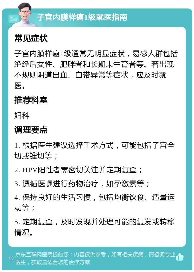 子宫内膜样癌1级就医指南 常见症状 子宫内膜样癌1级通常无明显症状，易感人群包括绝经后女性、肥胖者和长期未生育者等。若出现不规则阴道出血、白带异常等症状，应及时就医。 推荐科室 妇科 调理要点 1. 根据医生建议选择手术方式，可能包括子宫全切或锥切等； 2. HPV阳性者需密切关注并定期复查； 3. 遵循医嘱进行药物治疗，如孕激素等； 4. 保持良好的生活习惯，包括均衡饮食、适量运动等； 5. 定期复查，及时发现并处理可能的复发或转移情况。