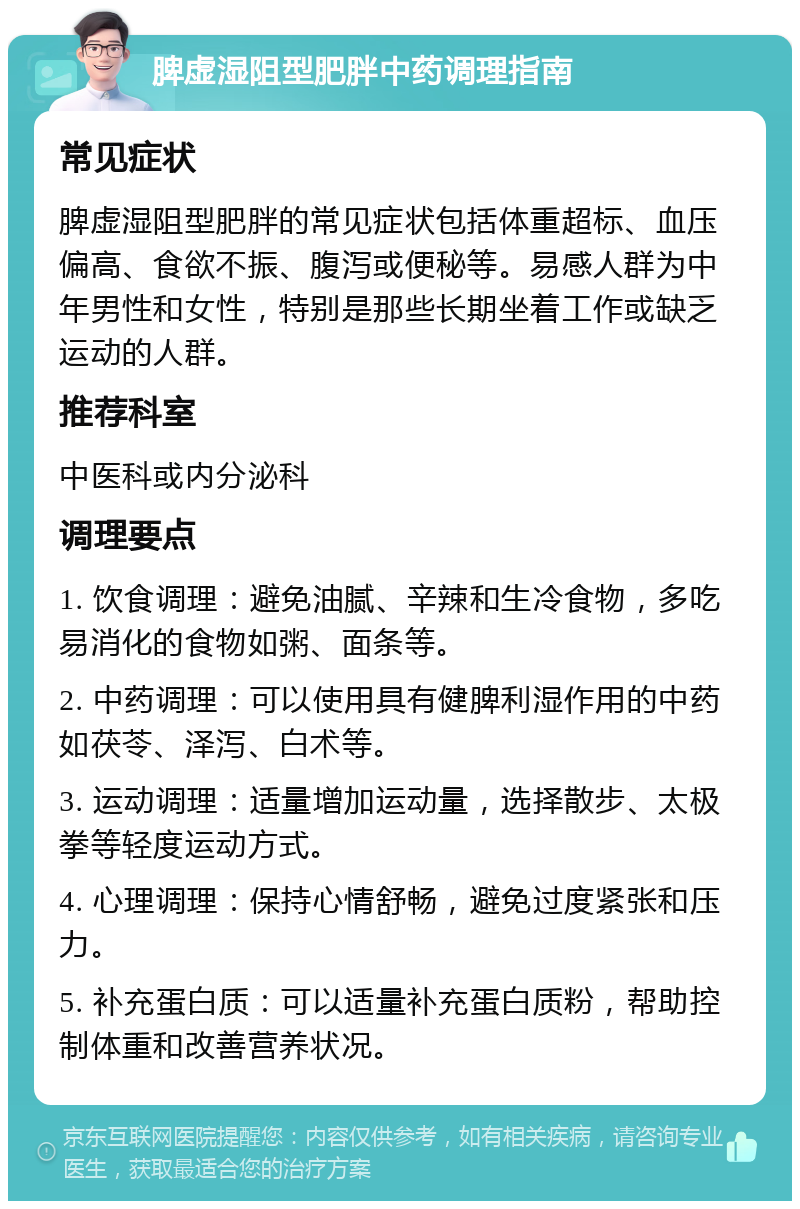 脾虚湿阻型肥胖中药调理指南 常见症状 脾虚湿阻型肥胖的常见症状包括体重超标、血压偏高、食欲不振、腹泻或便秘等。易感人群为中年男性和女性，特别是那些长期坐着工作或缺乏运动的人群。 推荐科室 中医科或内分泌科 调理要点 1. 饮食调理：避免油腻、辛辣和生冷食物，多吃易消化的食物如粥、面条等。 2. 中药调理：可以使用具有健脾利湿作用的中药如茯苓、泽泻、白术等。 3. 运动调理：适量增加运动量，选择散步、太极拳等轻度运动方式。 4. 心理调理：保持心情舒畅，避免过度紧张和压力。 5. 补充蛋白质：可以适量补充蛋白质粉，帮助控制体重和改善营养状况。