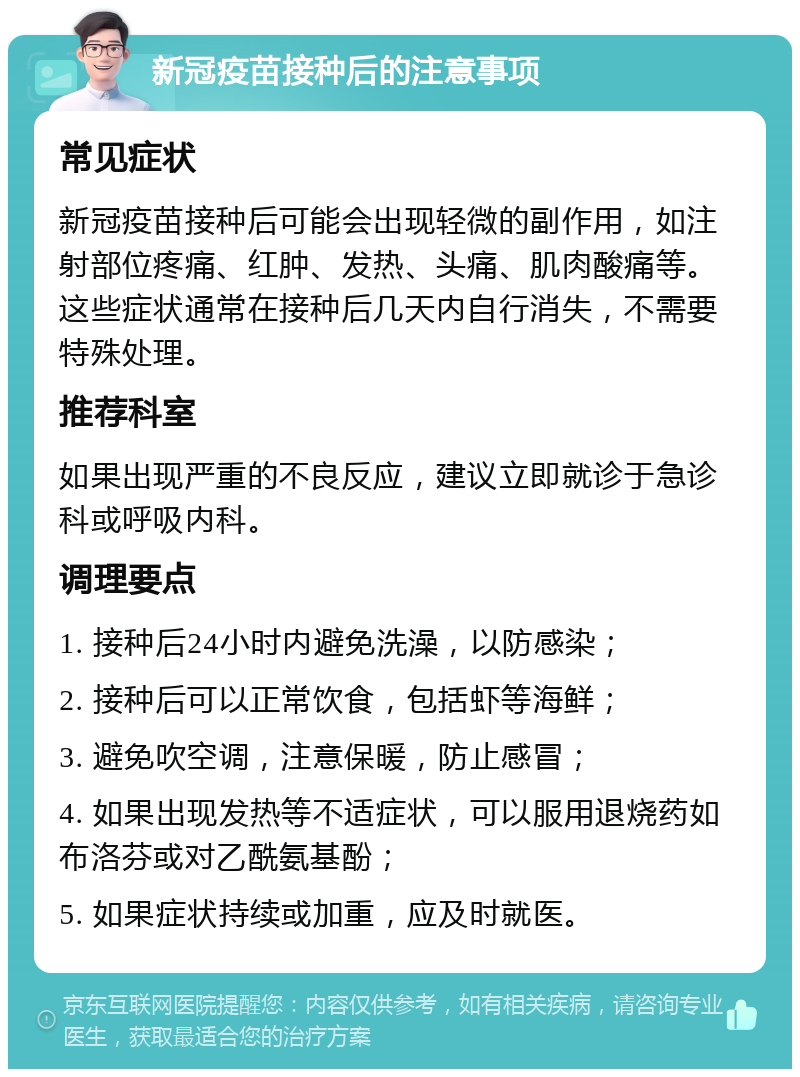 新冠疫苗接种后的注意事项 常见症状 新冠疫苗接种后可能会出现轻微的副作用，如注射部位疼痛、红肿、发热、头痛、肌肉酸痛等。这些症状通常在接种后几天内自行消失，不需要特殊处理。 推荐科室 如果出现严重的不良反应，建议立即就诊于急诊科或呼吸内科。 调理要点 1. 接种后24小时内避免洗澡，以防感染； 2. 接种后可以正常饮食，包括虾等海鲜； 3. 避免吹空调，注意保暖，防止感冒； 4. 如果出现发热等不适症状，可以服用退烧药如布洛芬或对乙酰氨基酚； 5. 如果症状持续或加重，应及时就医。