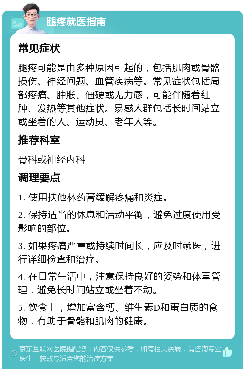 腿疼就医指南 常见症状 腿疼可能是由多种原因引起的，包括肌肉或骨骼损伤、神经问题、血管疾病等。常见症状包括局部疼痛、肿胀、僵硬或无力感，可能伴随着红肿、发热等其他症状。易感人群包括长时间站立或坐着的人、运动员、老年人等。 推荐科室 骨科或神经内科 调理要点 1. 使用扶他林药膏缓解疼痛和炎症。 2. 保持适当的休息和活动平衡，避免过度使用受影响的部位。 3. 如果疼痛严重或持续时间长，应及时就医，进行详细检查和治疗。 4. 在日常生活中，注意保持良好的姿势和体重管理，避免长时间站立或坐着不动。 5. 饮食上，增加富含钙、维生素D和蛋白质的食物，有助于骨骼和肌肉的健康。