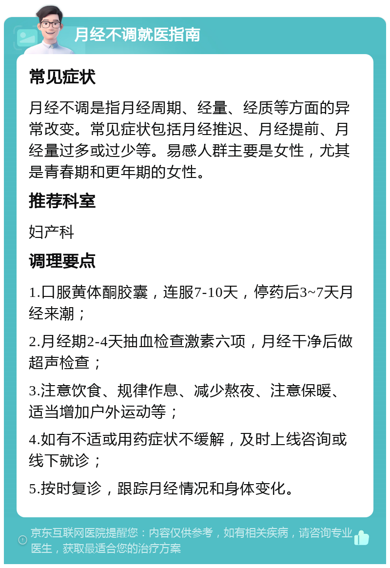 月经不调就医指南 常见症状 月经不调是指月经周期、经量、经质等方面的异常改变。常见症状包括月经推迟、月经提前、月经量过多或过少等。易感人群主要是女性，尤其是青春期和更年期的女性。 推荐科室 妇产科 调理要点 1.口服黄体酮胶囊，连服7-10天，停药后3~7天月经来潮； 2.月经期2-4天抽血检查激素六项，月经干净后做超声检查； 3.注意饮食、规律作息、减少熬夜、注意保暖、适当增加户外运动等； 4.如有不适或用药症状不缓解，及时上线咨询或线下就诊； 5.按时复诊，跟踪月经情况和身体变化。