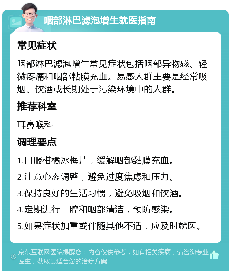 咽部淋巴滤泡增生就医指南 常见症状 咽部淋巴滤泡增生常见症状包括咽部异物感、轻微疼痛和咽部粘膜充血。易感人群主要是经常吸烟、饮酒或长期处于污染环境中的人群。 推荐科室 耳鼻喉科 调理要点 1.口服柑橘冰梅片，缓解咽部黏膜充血。 2.注意心态调整，避免过度焦虑和压力。 3.保持良好的生活习惯，避免吸烟和饮酒。 4.定期进行口腔和咽部清洁，预防感染。 5.如果症状加重或伴随其他不适，应及时就医。