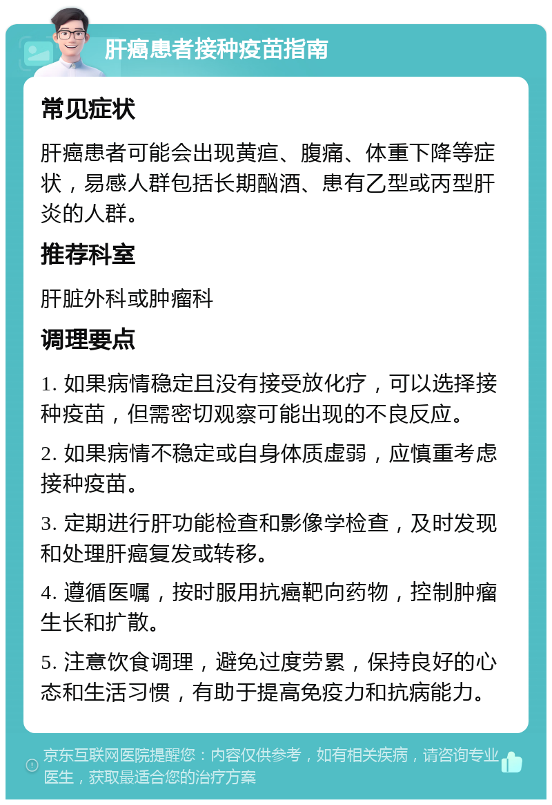 肝癌患者接种疫苗指南 常见症状 肝癌患者可能会出现黄疸、腹痛、体重下降等症状，易感人群包括长期酗酒、患有乙型或丙型肝炎的人群。 推荐科室 肝脏外科或肿瘤科 调理要点 1. 如果病情稳定且没有接受放化疗，可以选择接种疫苗，但需密切观察可能出现的不良反应。 2. 如果病情不稳定或自身体质虚弱，应慎重考虑接种疫苗。 3. 定期进行肝功能检查和影像学检查，及时发现和处理肝癌复发或转移。 4. 遵循医嘱，按时服用抗癌靶向药物，控制肿瘤生长和扩散。 5. 注意饮食调理，避免过度劳累，保持良好的心态和生活习惯，有助于提高免疫力和抗病能力。