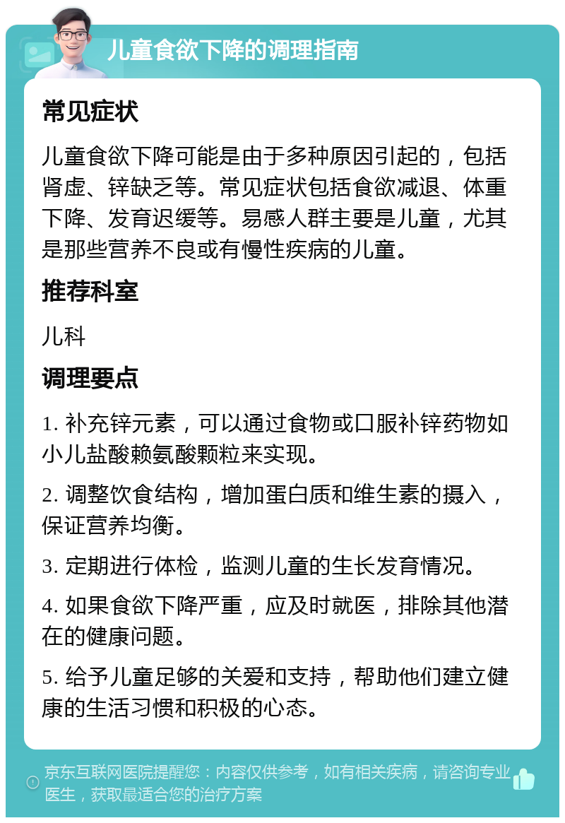 儿童食欲下降的调理指南 常见症状 儿童食欲下降可能是由于多种原因引起的，包括肾虚、锌缺乏等。常见症状包括食欲减退、体重下降、发育迟缓等。易感人群主要是儿童，尤其是那些营养不良或有慢性疾病的儿童。 推荐科室 儿科 调理要点 1. 补充锌元素，可以通过食物或口服补锌药物如小儿盐酸赖氨酸颗粒来实现。 2. 调整饮食结构，增加蛋白质和维生素的摄入，保证营养均衡。 3. 定期进行体检，监测儿童的生长发育情况。 4. 如果食欲下降严重，应及时就医，排除其他潜在的健康问题。 5. 给予儿童足够的关爱和支持，帮助他们建立健康的生活习惯和积极的心态。