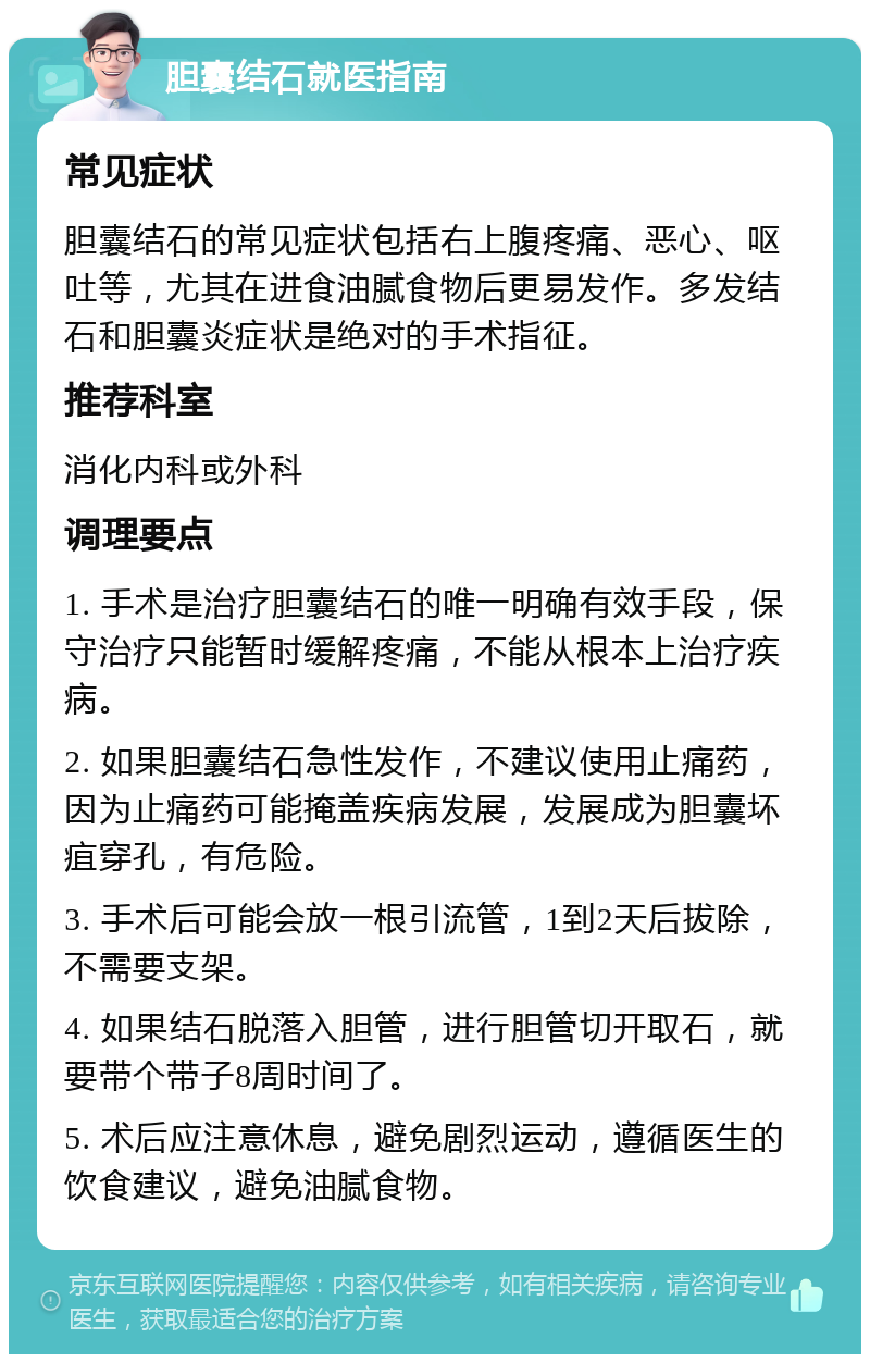 胆囊结石就医指南 常见症状 胆囊结石的常见症状包括右上腹疼痛、恶心、呕吐等，尤其在进食油腻食物后更易发作。多发结石和胆囊炎症状是绝对的手术指征。 推荐科室 消化内科或外科 调理要点 1. 手术是治疗胆囊结石的唯一明确有效手段，保守治疗只能暂时缓解疼痛，不能从根本上治疗疾病。 2. 如果胆囊结石急性发作，不建议使用止痛药，因为止痛药可能掩盖疾病发展，发展成为胆囊坏疽穿孔，有危险。 3. 手术后可能会放一根引流管，1到2天后拔除，不需要支架。 4. 如果结石脱落入胆管，进行胆管切开取石，就要带个带子8周时间了。 5. 术后应注意休息，避免剧烈运动，遵循医生的饮食建议，避免油腻食物。