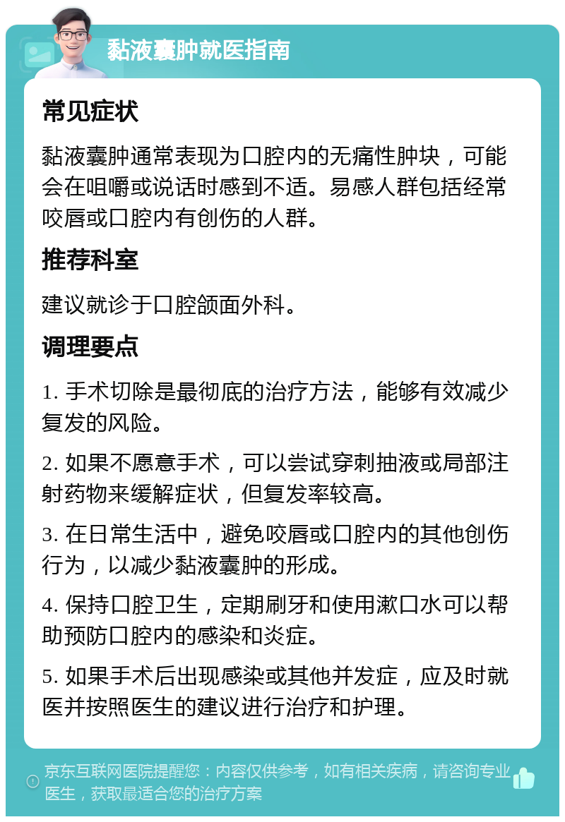 黏液囊肿就医指南 常见症状 黏液囊肿通常表现为口腔内的无痛性肿块，可能会在咀嚼或说话时感到不适。易感人群包括经常咬唇或口腔内有创伤的人群。 推荐科室 建议就诊于口腔颌面外科。 调理要点 1. 手术切除是最彻底的治疗方法，能够有效减少复发的风险。 2. 如果不愿意手术，可以尝试穿刺抽液或局部注射药物来缓解症状，但复发率较高。 3. 在日常生活中，避免咬唇或口腔内的其他创伤行为，以减少黏液囊肿的形成。 4. 保持口腔卫生，定期刷牙和使用漱口水可以帮助预防口腔内的感染和炎症。 5. 如果手术后出现感染或其他并发症，应及时就医并按照医生的建议进行治疗和护理。