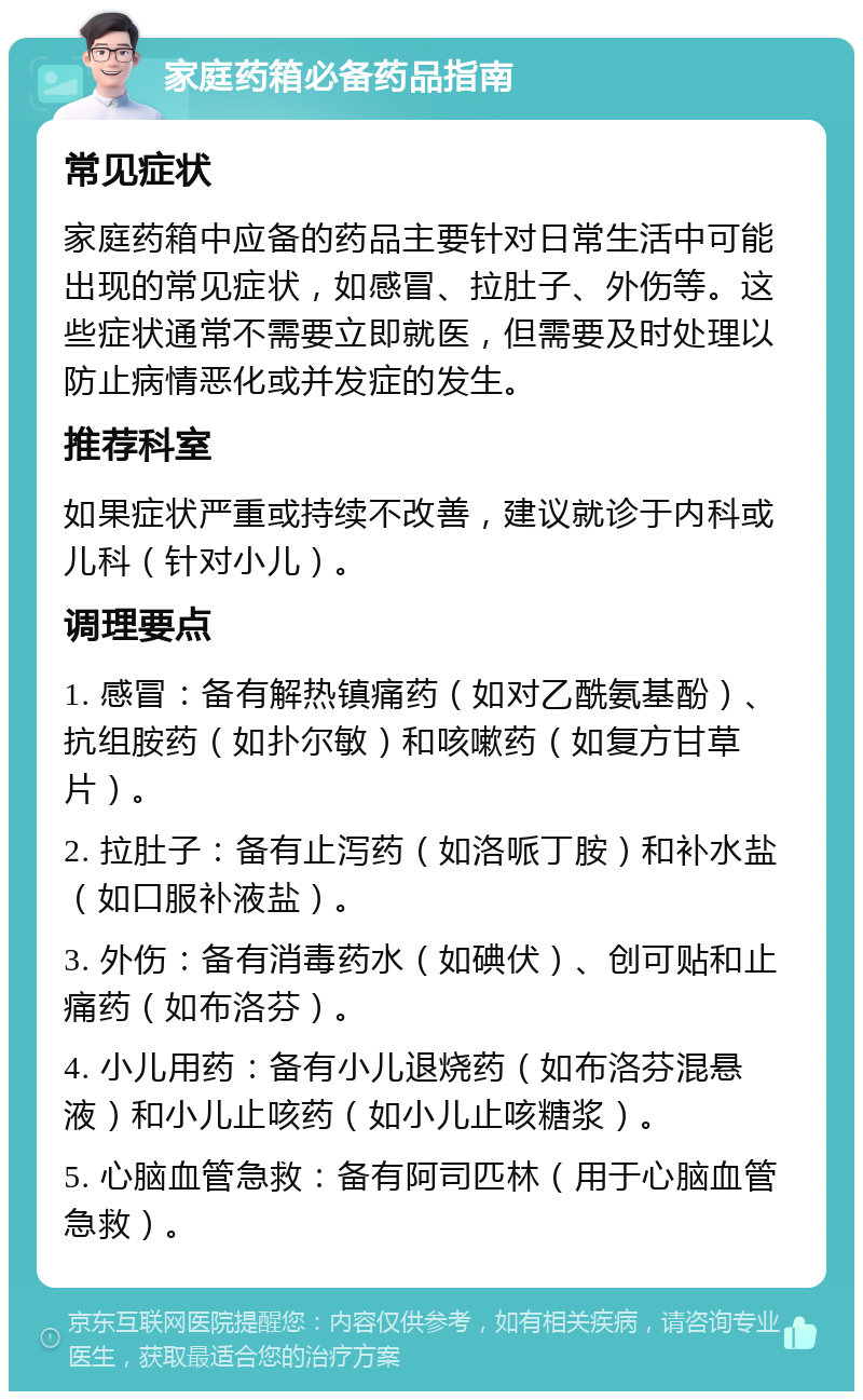 家庭药箱必备药品指南 常见症状 家庭药箱中应备的药品主要针对日常生活中可能出现的常见症状，如感冒、拉肚子、外伤等。这些症状通常不需要立即就医，但需要及时处理以防止病情恶化或并发症的发生。 推荐科室 如果症状严重或持续不改善，建议就诊于内科或儿科（针对小儿）。 调理要点 1. 感冒：备有解热镇痛药（如对乙酰氨基酚）、抗组胺药（如扑尔敏）和咳嗽药（如复方甘草片）。 2. 拉肚子：备有止泻药（如洛哌丁胺）和补水盐（如口服补液盐）。 3. 外伤：备有消毒药水（如碘伏）、创可贴和止痛药（如布洛芬）。 4. 小儿用药：备有小儿退烧药（如布洛芬混悬液）和小儿止咳药（如小儿止咳糖浆）。 5. 心脑血管急救：备有阿司匹林（用于心脑血管急救）。