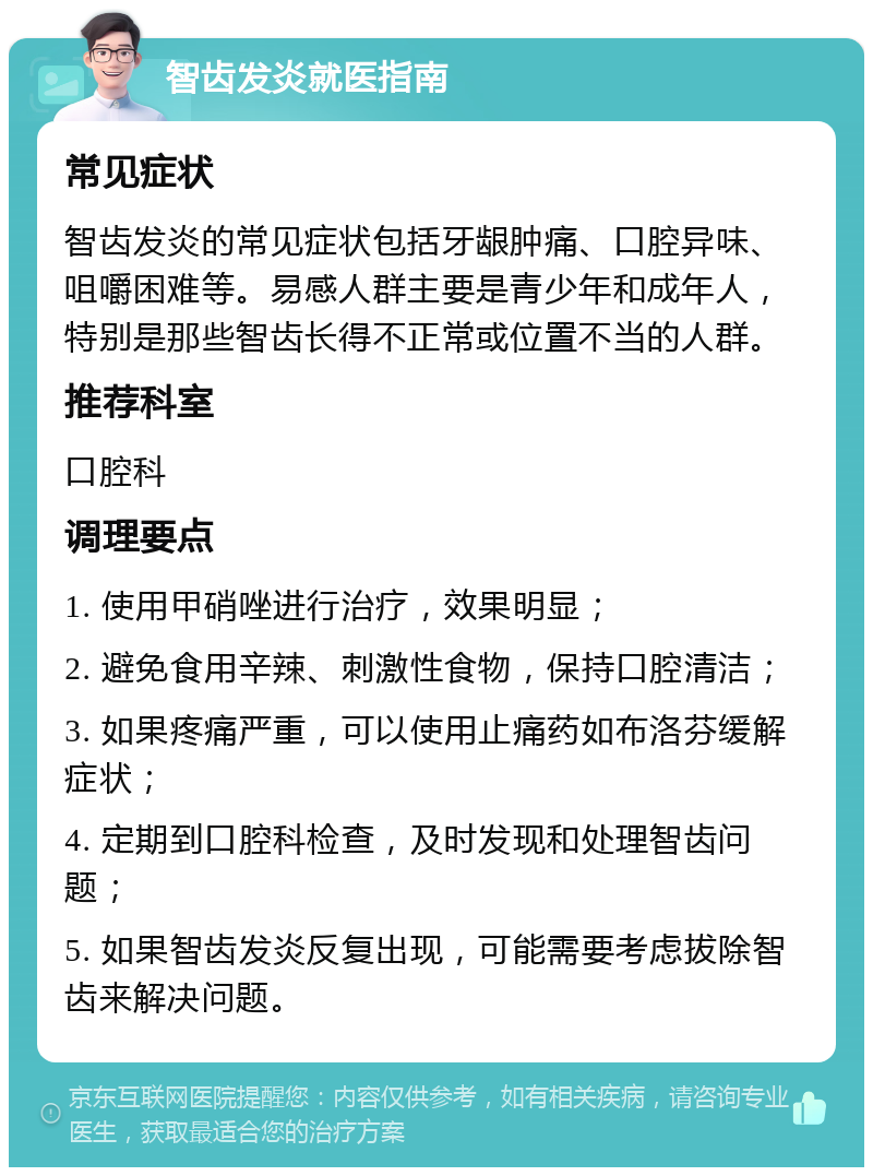 智齿发炎就医指南 常见症状 智齿发炎的常见症状包括牙龈肿痛、口腔异味、咀嚼困难等。易感人群主要是青少年和成年人，特别是那些智齿长得不正常或位置不当的人群。 推荐科室 口腔科 调理要点 1. 使用甲硝唑进行治疗，效果明显； 2. 避免食用辛辣、刺激性食物，保持口腔清洁； 3. 如果疼痛严重，可以使用止痛药如布洛芬缓解症状； 4. 定期到口腔科检查，及时发现和处理智齿问题； 5. 如果智齿发炎反复出现，可能需要考虑拔除智齿来解决问题。