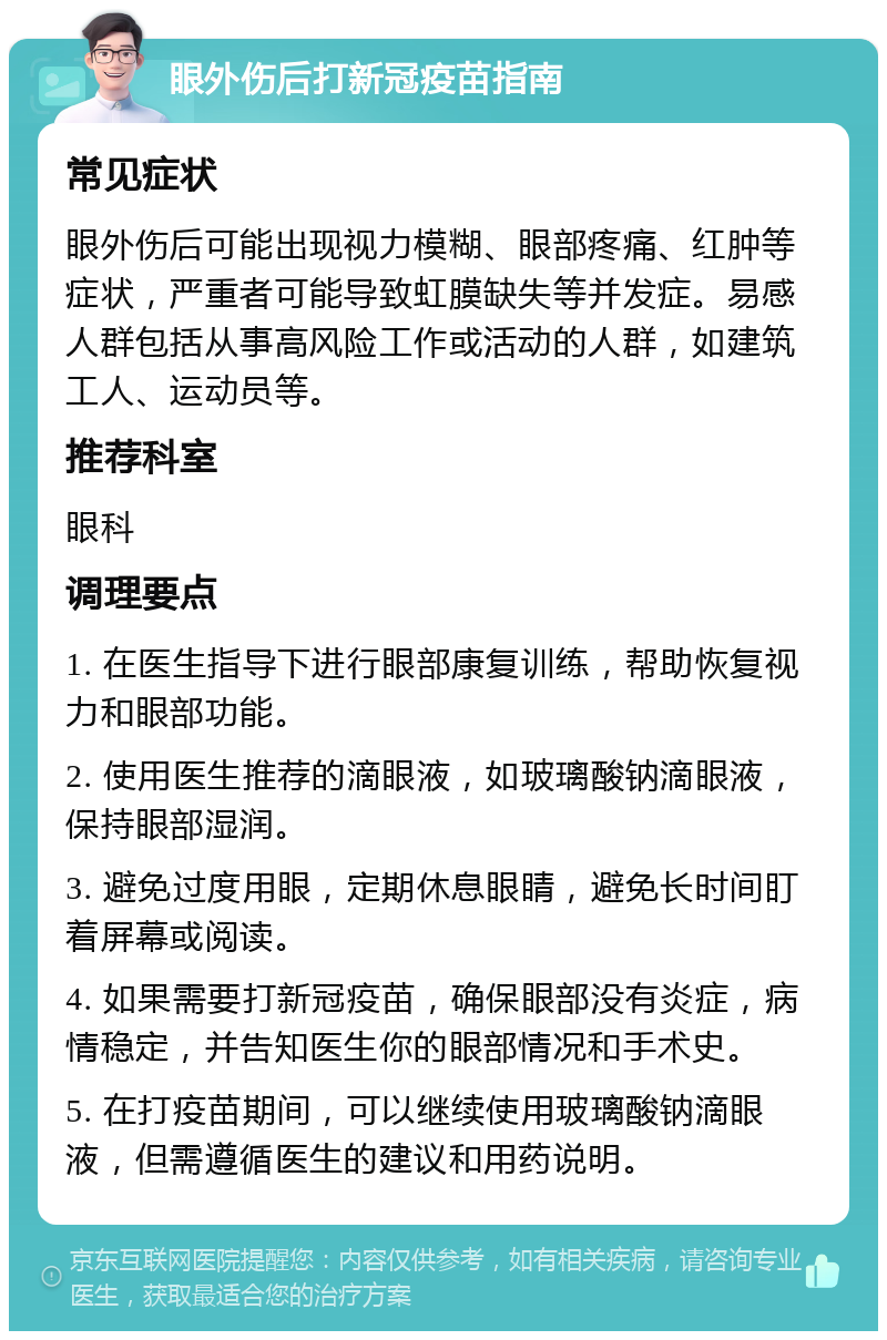 眼外伤后打新冠疫苗指南 常见症状 眼外伤后可能出现视力模糊、眼部疼痛、红肿等症状，严重者可能导致虹膜缺失等并发症。易感人群包括从事高风险工作或活动的人群，如建筑工人、运动员等。 推荐科室 眼科 调理要点 1. 在医生指导下进行眼部康复训练，帮助恢复视力和眼部功能。 2. 使用医生推荐的滴眼液，如玻璃酸钠滴眼液，保持眼部湿润。 3. 避免过度用眼，定期休息眼睛，避免长时间盯着屏幕或阅读。 4. 如果需要打新冠疫苗，确保眼部没有炎症，病情稳定，并告知医生你的眼部情况和手术史。 5. 在打疫苗期间，可以继续使用玻璃酸钠滴眼液，但需遵循医生的建议和用药说明。