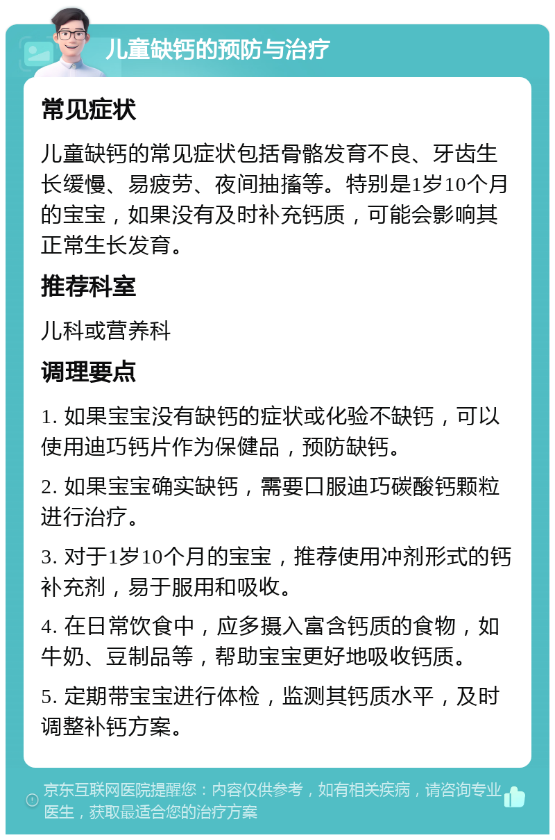 儿童缺钙的预防与治疗 常见症状 儿童缺钙的常见症状包括骨骼发育不良、牙齿生长缓慢、易疲劳、夜间抽搐等。特别是1岁10个月的宝宝，如果没有及时补充钙质，可能会影响其正常生长发育。 推荐科室 儿科或营养科 调理要点 1. 如果宝宝没有缺钙的症状或化验不缺钙，可以使用迪巧钙片作为保健品，预防缺钙。 2. 如果宝宝确实缺钙，需要口服迪巧碳酸钙颗粒进行治疗。 3. 对于1岁10个月的宝宝，推荐使用冲剂形式的钙补充剂，易于服用和吸收。 4. 在日常饮食中，应多摄入富含钙质的食物，如牛奶、豆制品等，帮助宝宝更好地吸收钙质。 5. 定期带宝宝进行体检，监测其钙质水平，及时调整补钙方案。